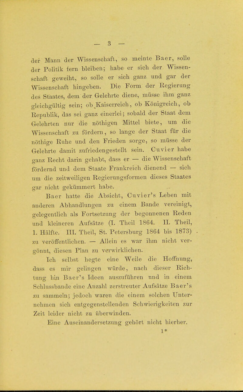 der Mann der Wissenschaft, so meinte Baer, solle der Politik fern bleiben; habe er sieb der Wissen- schaft geweiht, so solle er sich ganz und gar der Wissenschaft hingeben. Die Form der Regierung des Staates, dem der Gelehrte diene, müsse ihm ganz gleichgültig sein; ob ^Kaiserreich, ob Königreich, ob Republik, das sei ganz einerlei; sobald der Staat dem Gelehrten nur die nöthigen Mittel biete, um die Wissenschaft zu fördern, so lange der Staat für die nöthige Ruhe und den Frieden sorge, so müsse der Gelehrte damit zufriedengestellt sein. Cuvier habe ganz Recht darin gehabt, dass er — die Wissenschaft fördernd und dem Staate Frankreich dienend — sich um die zeitweiligen Regierungsformen dieses Staates gar nicht gekümmert habe. Baer hatte die Absicht, Cuvier's Leben mit anderen Abhandlungen zu einem Bande vereinigt, gelegentlich als Fortsetzung der begonnenen Reden und kleineren Aufsätze (I. Theil 1864. II. Theil, 1. Hälfte. III. Theil, St. Petersburg 1864 bis 1873) zu veröffentlichen. — Allein es war ihm nicht ver- gönnt, diesen Plan zu vei-wirklichen. Ich selbst hegte eine Weile die Hoffnung, dass es mir gelingen würde, nach dieser Rich- tung hin Baer's Ideen auszuführen und in einem Schlussbande eine Anzahl zerstreuter Aufsätze Baer's zu sammeln; jedoch waren die einem solchen Unter- nehmen sich entgegenstellenden Schwierigkeiten zur Zeit leider nicht zu überwinden. Eine Auseinandersetzung gehört nicht hierher. 1*