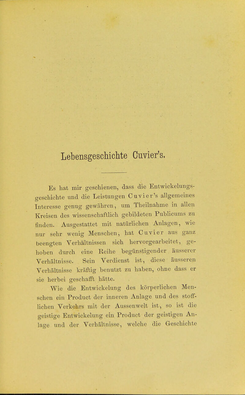 Lebensgeschichte Ouvier's. Es bat mir geschienen, dass die Entwickelungs- gescliichte und die Leistungen Cuvier's allgemeines Interesse genug gewähren, um Theilnahme in allen Kreisen des wissenschaftlich gebildeten Publicums zu finden. Ausgestattet mit natürlichen Anlagen, wie nur sehr wenig Menschen, hat Cuvier aiis ganz beengten Verhältnissen sich hervorgearbeitet, ge- hoben durch eine Reihe begünstigender äusserer Verhältoisse. Sein Verdienst ist, diese äusseren Verhältnisse kräftig benutzt zu haben, ohne dass er sie herbei geschafft hätte. Wie die Entwickelung des körperlichen Men- schen ein Product der inneren Anlage und des stoff- lichen Verkehrs mit der Aussenwelt ist, so ist die geistige Entwickelung ein Product der geistigen An- lage und der Verhältnisse, welche die Geschichte