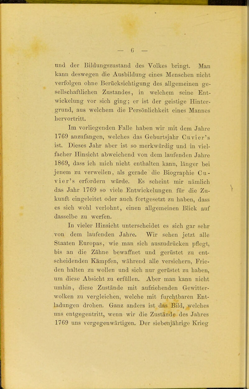und der Bildungszustand des Volkes bringt. Man kann deswegen die Ausbildung eines Menschen nicht verfolgen ohne Berücksichtigung des allgenaeinen ge- sellschaftlichen Zustandes, in welchem seine Ent- wickelung vor sich ging; er ist der geistige Hinter- grund, aus welchem die Pei'sönlichkeit eines Mannes hervortritt. Im vorliegenden Falle haben wir mit dem Jahre 1769 anzufangen, welches das Geburtsjahr Cuvier's ist. Dieses Jahr aber ist so merkwürdig und in viel- facher Hinsicht abweichend von dem laufenden Jahre 1869, dass ich mich nicht enthalten kann, länger bei jenem zu verweilen, als gerade die Biographie Cu- vier's erfordern würde. Es scheint mir nämlich das Jahr 1769 so viele Entwickelungen für die Zu- kunft eingeleitet oder auch fortgesetzt zu haben, dass es sich wohl verlohnt, einen allgemeinen Blick auf dasselbe zu werfen. In vieler Hinsicht unterscheidet es sich gar sehr von dem laufenden Jahre. Wir sehen jetzt alle Staaten Europas, wie man sich auszudrücken pflegt, bis an die Zähne bewafi:net und gerüstet zu ent- scheidenden Kämpfen, während alle versichern, Frie- den halten zu wollen und sich nur gerüstet zu haben, um diese Absicht zu erfüllen. Aber man kann nicht umhin, diese Zustände mit aufziehenden Gewitter- wolken zu vergleichen, welche mit furchtbaren Ent- ladungen drohen. Ganz anders ist das Bild, Avelches uns entgegentritt, wenn wir die Zustände des Jahres 1769 uns vergegenwärtigen. Der siebenjährige Krieg /