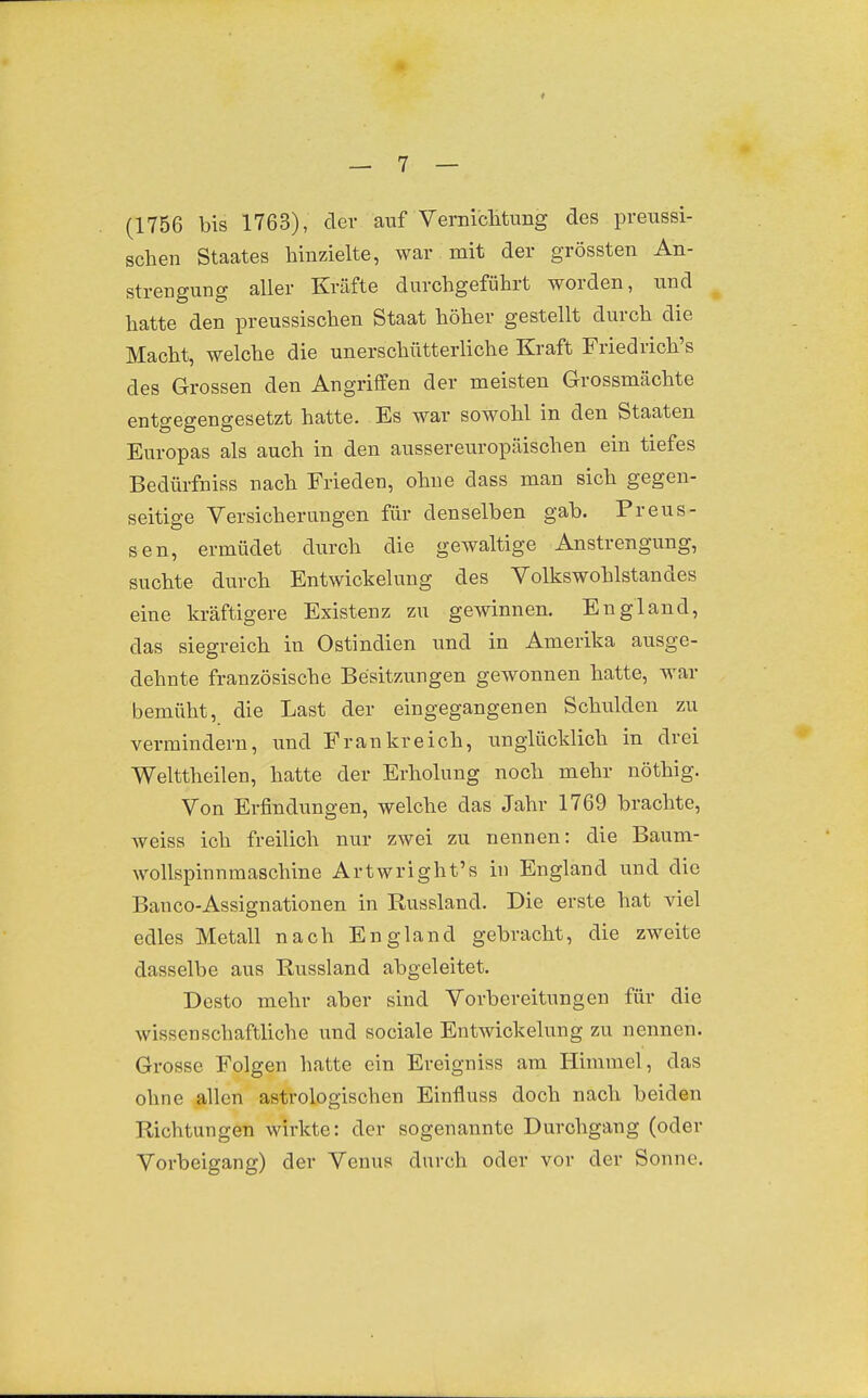 (1756 bis 1763), der auf Verniclituiig des preussi- schen Staates hinzielte, war mit der grössten An- strengung aller Kräfte durchgeführt worden, und hatte den preussischen Staat höher gestellt durch die Macht, welche die unerschütterliche Kraft Friedrich's des Grossen den Angriffen der meisten Grossmächte entgegengesetzt hatte. Es war sowohl in den Staaten Europas als auch in den aussereuropäischen ein tiefes Bedürfniss nach Frieden, ohne dass man sich gegen- seitige Versicherungen für denselben gab. Preus- sen, ermüdet durch die gewaltige Anstrengung, suchte durch Entwicklung des Volkswohlstandes eine kräftigere Existenz zu gewinnen. England, das siegreich in Ostindien und in Amerika ausge- dehnte französische Besitzungen gewonnen hatte, war bemüht, die Last der eingegangenen Schulden zu vermindern, und Frankreich, unglücklich in drei Welttheilen, hatte der Erholung noch mehr nöthig. Von Erfindungen, welche das Jahr 1769 brachte, weiss ich freilich nur zwei zu nennen: die Baum- wollspinnmaschine Artwright's in England und die Banco-Assignationen in Russland. Die erste hat viel edles Metall nach England gebracht, die zweite dasselbe aus Russland abgeleitet. Desto mehr aber sind Vorbereitungen für die wissenschaftliche und sociale Entwickelung zu nennen. Grosse Folgen hatte ein Ereigniss am Himmel, das ohne allen astrologischen Einfluss doch nach beiden Richtungen wirkte: der sogenannte Durchgang (oder Vorbeigang) der Venus durch oder vor der Sonne.