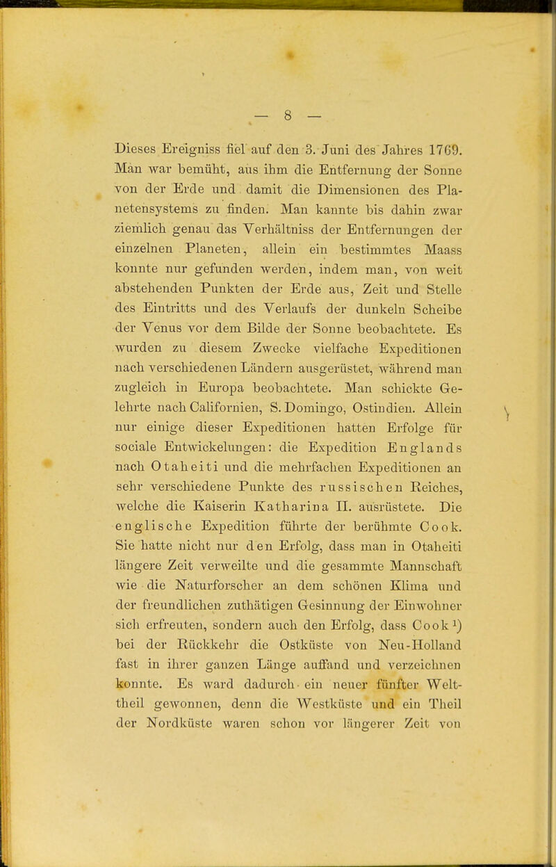 Dieses Ereigniss fiel auf den 3. Juni des Jahres 1769. Man war bemüht, aus ihm die Entfernung der Sonne von der Erde und damit die Dimensionen des Pla- netensystems zu finden. Man kannte bis dahin zwar ziemlich genau das Verhältniss der Entfernungen der einzelnen Planeten, allein ein bestimmtes Maass J, konnte nur gefunden werden, indem man, von weit abstehenden Punkten der Erde aus, Zeit und Stelle des Eintritts und des Verlaufs der dunkeln Scheibe der Venus vor dem Bilde der Sonne beobachtete. Es wurden zu diesem Zwecke vielfache Expeditionen nach verschiedenen Ländern ausgerüstet, während mau zugleich in Europa beobachtete. Man schickte Ge- lehrte nach CaUfornien, S. Domingo, Ostindien. Allein nur einige dieser Expeditionen hatten Erfolge für sociale Entwickelungen: die Expedition Englands nach Otaheiti und die mehrfachen Expeditionen an sehr verschiedene Punkte des russischen Reiches, welche die Kaiserin Katharina IL ausrüstete. Die englische Expedition führte der berühmte Cook. Sie hatte nicht nur den Erfolg, dass man in Otaheiti längere Zeit verweilte und die gesammte Mannschaft wie die Naturforscher an dem schönen Klima und der freundlichen zuthätigen Gesinnung der Einwohner sich erfreuten, sondern auch den Erfolg, dass Cook^) bei der Rückkehr die Ostküste von Neu-Holland fast in ihrer ganzen Länge aufiand und verzeichnen konnte. Es ward dadurch - ein neuer fünfter Welt- theil gewonnen, d-enn die Westküste und ein Theil der Nordküste waren schon vor längerer Zeit von