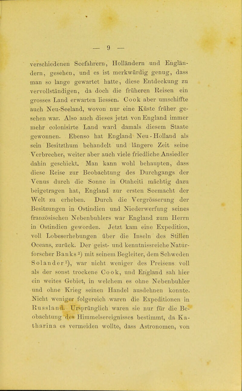 verschiedenen Seefahrern, Holländern und Englän- dern, gesehen, und es ist merkwürdig genug, dass man so lange gewartet hatte, diese Entdeckung zu vervollständigen, da doch die früheren Reisen ein grosses Land erwarten Hessen. Cook aber umschiffte auch Neu-Seeland, wovon nur eine Küste früher ge- sehen war. Also auch dieses jetzt von England immer mehr colonisirte Land ward damals diesem Staate gewonnen. Ebenso hat England Neu-Holland als sein Besitzthum behandelt und längere Zeit seine Verbrecher, weiter aber auch viele friedliche Ansiedler dahin geschickt. Man kann wohl behaupten, dass diese Reise zur Beobachtung des Durchgangs der Venus durch die Sonne in Otaheiti mächtig dazu beigetragen hat, England zur ersten Seemacht der Welt zu erheben. Durch die Vergrösserung der Besitzungen in Ostindien und Niederwerfung seines französischen Nebenbuhlers war England zum Herrn in Ostindien geworden. Jetzt kam eine Expedition, voll Lobeserhebungen über die Inseln des Stillen Oceans, zurück. Der geist- und kenntnissreiche Natur- forscher Banks 2) mit seinem Begleiter, dem Schweden Solander ^), war nicht weniger des Preisens voll als der sonst trockene Cook, und England sah hier ein weites Gebiet, in welchem es ohne Nebenbuhler und ohne Krieg seinen Handel ausdehnen konnte. Nicht weniger folgereich waren die Expeditionen in Russland. Ursprünglich waren sie nur für die Be- obachtung des Hiramelsereignisses bestimmt, da Ka- tharina es vermeiden wollte, dass Astronomen, von