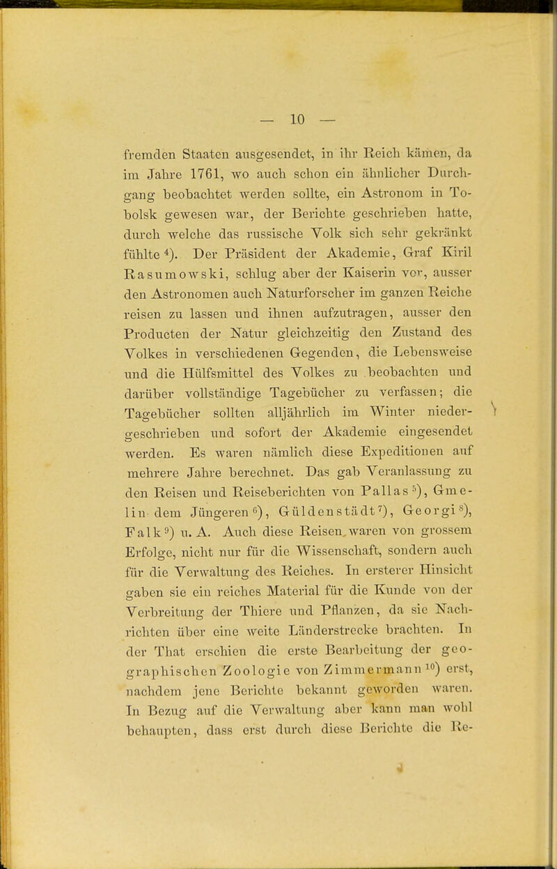 fremden Staaten ausgesendet, in ihr Reich käriien, da im Jahre 1761, wo auch schon ein ähnlicher Durch- gang beobachtet werden sollte, ein Astronom in To- holsk gewesen war, der Berichte geschrieben hatte, durch welche das russische Volk sich sehr gekränkt fühlte^). Der Präsident der Akademie, Graf Kiril Rasumowski, schlug aber der Kaiserin vor, ausser den Astronomen auch Naturforscher im ganzen Reiche reisen zu lassen und ihnen aufzutragen, ausser den Producten der Natur gleichzeitig den Zustand des Volkes in verschiedenen Gegenden, die Lebensweise und die Hülfsmittel des Volkes zu beobachten und darüber vollständige Tagebücher zu verfassen; die Tagebücher sollten alljährlich im Winter nieder- \ p-eschrieben und sofort der Akademie eingesendet werden. Es waren nämlich diese Expeditionen auf mehrere Jahre berechnet. Das gab Veranlassung zu den Reisen und Reiseberichten von Pallas s), Gme- lin-dem Jüngeren , Güldenstädt0, Georgi»), Falk9) U.A. Auch diese Reisen,waren von grossem Erfolge, nicht nur für die Wissenschaft, sondern auch für die Verwaltung des Reiches. In ersterer Hinsicht sahen sie ein reiches Material für die Kunde von der Verbreitung der Thicre und Pflanzen, da sie Nach- richten über eine weite Länderstrecke brachten. In der That erschien die erste Bearbeitung der geo- graphischen Zoologie von Zimmermann lo) erst, nachdem jene Berichte bekannt geworden waren. In Bezug auf die Verwaltung aber kann man wohl behaupten, dass erst durch diese Berichte die Re- 4