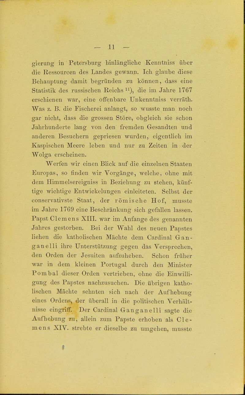 gierung in Petersburg hinlängliche Kenntniss über die Ressourcen des Landes gewann. Ich glaube diese Behauptung damit begründen zu können, dass eine Statistik des russischen Reichs ^i), die im Jahre 1767 erschienen war, eine offenbare Unkenntniss verräth. Was z. B. die Fischerei anlangt, so wusste man noch gar nicht, dass die grossen Störe, obgleich sie schon Jahrhunderte lang von den fremden Gesandten und anderen Besuchern gepriesen wurden, eigentlich im Kaspischen Meere leben und nur zu Zeiten in der Wolga erscheinen. Werfen wir einen Blick auf die einzelnen Staaten Europas, so finden wir Vorgänge, welche, ohne mit dem Himraelsereigniss in Beziehung zu stehen, künf- tige wichtige Entwickelungen einleiteten. Selbst der conservativste Staat, der römische Hof, musste im Jahre 17G9 eine Beschränkung sich gefallen lassen. Papst Clemens XIII. war im Anfange des genannten Jahres gestorben. Bei der Wahl des neuen Papstes liehen die katholischen Mächte dem Cardinal Gan- ganelli ihre Unterstützung gegen das Versprechen, den Orden der Jesuiten aufzuheben. Schon früher war in dem kleinen Portugal durch den Minister Pombai dieser Orden vertrieben, ohne die Einwilli- gung des Papstes nachzusuchen. Die .übrigen katho- lischen Mächte sehnten sich nach der Aufhebung eines Ordens, der überall in die politischen Verhält- nisse eingriff. Der Cardinal Ganganelli sagte die Aufhebung zu, allein zum Papste erhoben als Cle- mens XIV. strebte er dieselbe zu umgehen, musste f