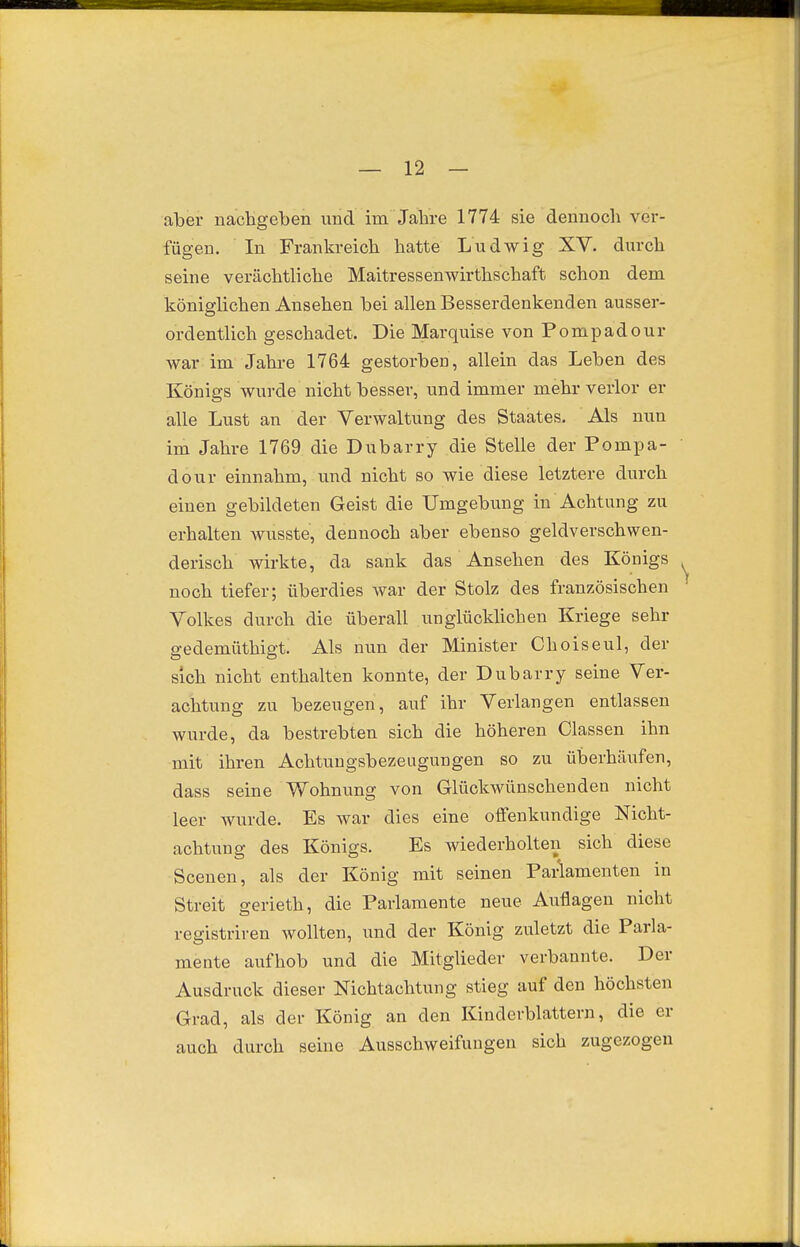 aber nachgeben und im Jahre 1774 sie dennoch ver- fügen. In Frankreich hatte Ludwig XV. durch seine verächtliche Maitressenwirthschaft schon dem königlichen Ansehen bei allen Besserdenkenden ausser- ordentlich geschadet. Die Marquise von Pompadour war im Jahre 1764 gestorben, allein das Leben des Königs wurde nicht besser, und immer mehr verlor er alle Lust an der Verwaltung des Staates. Als nun im Jahre 1769 die Dubarry die Stelle der Pompa- dour einnahm, und nicht so wie diese letztere durch einen gebildeten Geist die Umgebung in Achtung zu erhalten wusste, dennoch aber ebenso geldverschwen- derisch wirkte, da sank das Ansehen des Königs noch tiefer; überdies war der Stolz des französischen Volkes durch die überall unglücklichen Kriege sehr gedemüthigt. Als nun der Minister Choiseul, der sich nicht enthalten konnte, der Dubarry seine Ver- achtung zu bezeugen, auf ihr Verlangen entlassen wurde, da bestrebten sich die höheren Classen ihn mit ihren Achtuugsbezeugungen so zu überhäufen, dass seine Wohnung von Glückwünschenden nicht leer wurde. Es war dies eine offenkundige Nicht- achtung des Königs. Es wiederholten sich diese Scenen, als der König mit seinen Paiiamenten in Streit gerieth, die Parlamente neue Auflagen nicht registriren wollten, und der König zuletzt die Parla- mente aufhob und die Mitglieder verbannte. Der Ausdruck dieser Nichtachtung stieg auf den höchsten Grad, als der König an den Kinderblattern, die er auch durch seine Ausschweifungen sich zugezogen