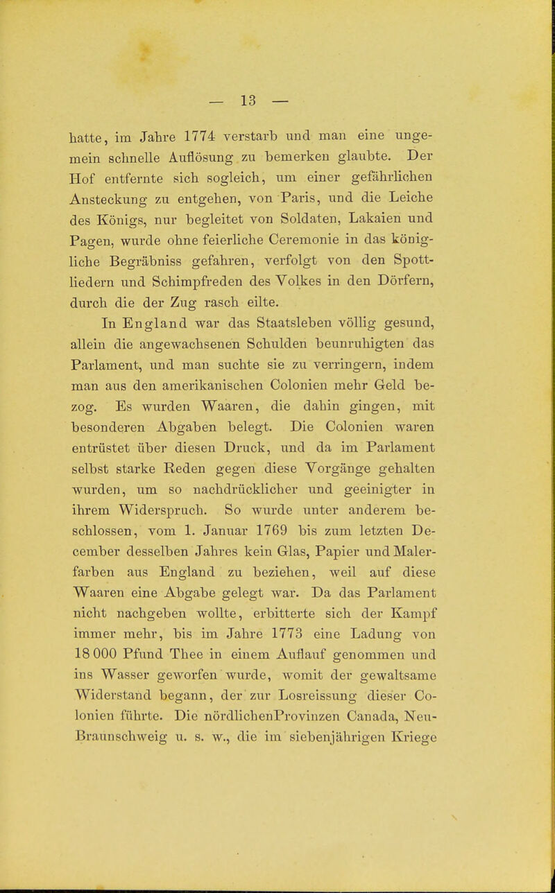 hatte, im Jahre 1774 verstarb und man eine unge- mein schnelle Auflösung zu bemerken glaubte. Der Hof entfernte sich sogleich, um einer gefährlichen Ansteckung zu entgehen, von Paris, und die Leiche des Königs, nur begleitet von Soldaten, Lakaien und Pagen, wurde ohne feierliche Ceremonie in das könig- liche Begräbniss gefahren, verfolgt von den Spott- liedern und Schimpfreden des Volkes in den Dörfern, durch die der Zug rasch eilte. In England war das Staatsleben völlig gesund, allein die angewachsenen Schulden beunruhigten das Parlament, und man suchte sie zu verringern, indem man aus den amerikanischen Colonien mehr Geld be- zog. Es wurden Waaren, die dahin gingen, mit besonderen Abgaben belegt. Die Colonien waren entrüstet über diesen Druck, und da im Parlament selbst starke Reden gegen diese Vorgänge gehalten wurden, um so nachdrücklicher und geeinigter in ihrem Widerspruch. So wurde unter anderem be- schlossen, vom 1. Januar 1769 bis zum letzten De- cember desselben Jahres kein Glas, Papier und Maler- farben aus England zu beziehen, weil auf diese Waaren eine Abgabe gelegt war. Da das Parlament nicht nachgeben wollte, erbitterte sich der Kampf immer mehr, bis im Jahre 1773 eine Ladung von 18 000 Pfund Thee in einem Auflaixf genommen und ins Wasser geworfen wurde, womit der gewaltsame Widerstand begann, der zur Losreissung dieser Co- lonien führte. Die nördlichenProvinzen Canada, Neu- Braunschweig u. s. w., die im siebenjährigen Kriege