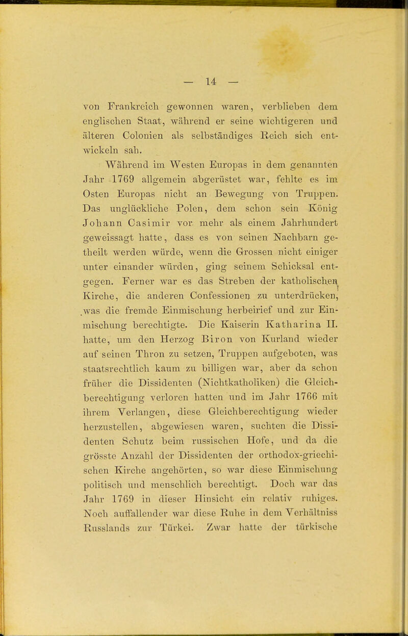 von Frankreicli gewonnen waren, verblieben dem englischen Staat, während er seine wichtigeren und älteren Colonien als selbständiges Reich sich ent- wickeln sah. Während im Westen Europas in dem genannten Jahr 1769 allgemein abgerüstet war, fehlte es im Osten Europas nicht an Bewegung von Truppen. Das unglückliche Polen, dem schon sein König Johann Casimir vor mehr als einem Jahrhundert geweissagt hatte, dass es von seinen Nachbarn ge- theilt werden würde, wenn die Grossen nicht einiger unter einander würden, ging seinem Schicksal ent- gegen. Ferner war es das Streben der katholischei^ Kirche, die anderen Confessionen zu untei'drücken, .was die fremde Einmischung herbeirief und zur Ein- mischung berechtigte. Die Kaiserin Katharina IL hatte, um den Herzog Biron von Kurland wieder auf seinen Thron zu setzen, Truppen aufgeboten, was staatsrechtlich kaum zu billigen war, aber da schon früher die Dissidenten (Nichtkatholiken) die Gleich- berechtigung verloren hatten und im Jahr 1766 mit ihrem Verlangen, diese Gleichberechtigung wieder herzustellen, abgewiesen waren, suchten die Dissi- denten Schutz beim russischen Hofe, und da die grösstc Anzahl der Dissidenten der orthodox-griechi- schen Kirche angehörten, so war diese Einmischung- politisch und menschlich berechtigt. Doch war das ,Tahr 1769 in dieser Hinsicht ein relativ ruhiges. Noch auffallender war diese Ruhe in dem Verhältniss Russlands zur Türkei. Zwar hatte der türkische