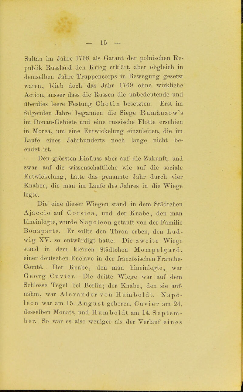 Sultan im Jahre 1768 als Garant der polnischen Re- publik Russland den Krieg erklärt, aber obgleich in demselben Jahre Truppencorps in Bewegung gesetzt waren, blieb doch das Jahr 1769 ohne wirkliche Action, ausser dass die Russen die unbedeutende und überdies leere Festung Chotin besetzten. Erst im folgenden Jahre begannen die Siege Rumäuzow's im Donau-Gebiete und eine russische Flotte erschien in Morea, um eine Entwickelung einzuleiten, die im Laufe eines Jahrhunderts noch lange nicht be- endet ist. Den grössten Einfluss aber auf die Zukunft, und zwar auf die wissenschaftliche wie auf die sociale Entwickelung, hatte das genannte Jahr durch vier Knaben, die man im Laufe des Jahres in die Wiege legte. Die eine dieser Wiegen stand in dem Städtchen Ajaccio auf Corsica, und der Knabe, den man hineinlegte, wurde Napoleon getauft von der Familie Bonaparte. Er sollte den Thron erben, den Lud- wig XV. so entwürdigt hatte. Die zweite Wiege stand in dem kleinen Städtchen Mömpelgard, einer deutschen Enclave in der französischen Franche- Comte. Der Knabe, den man hineinlegte, war Georg Cuvier. Die dritte Wiege war auf dem Schlosse Tegel bei Berlin; der Knabe, den sie auf- nahm, war Alexander von Humboldt. Napo- leon war am 15. August geboren, Cuvier am 24. desselben Monats, und H u m b o 1 dt am 14. S e p t e m - ber. So war es also weniger als der Verlauf eines
