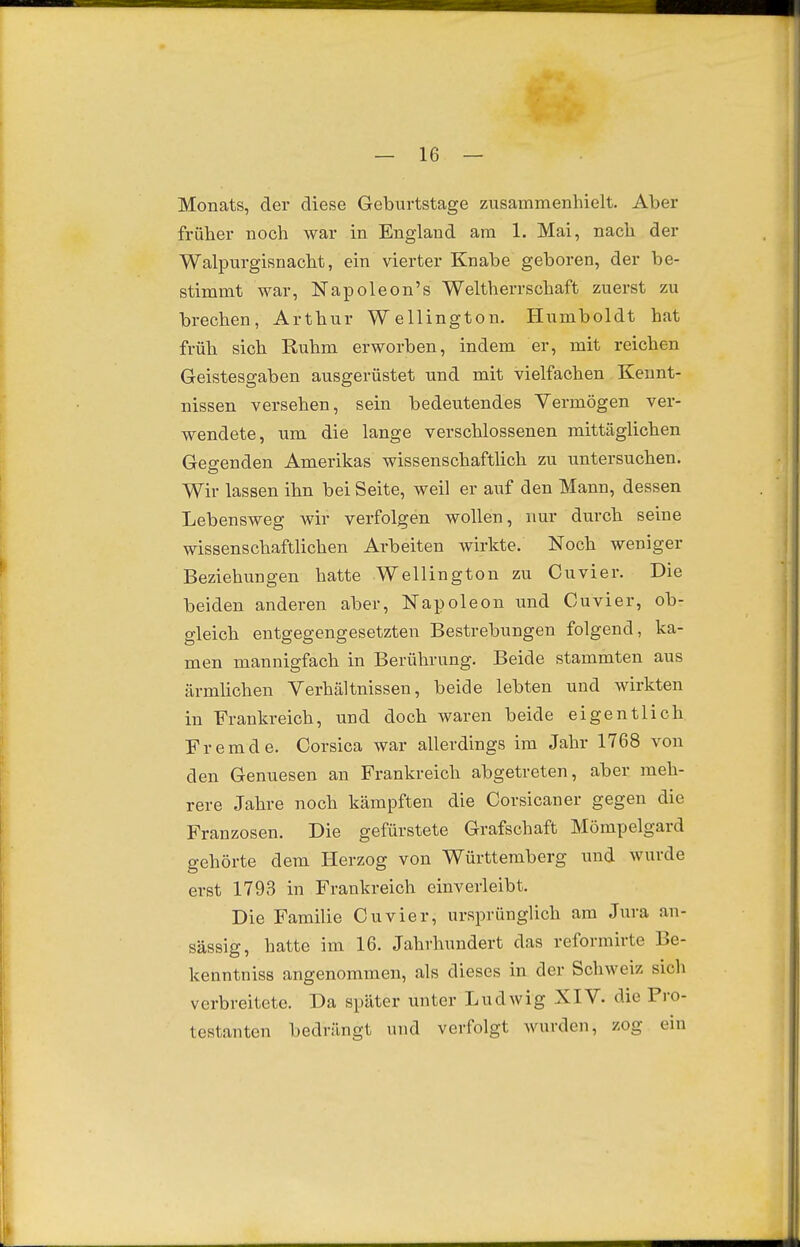 Monats, der diese Geburtstage zusammenhielt. Aber früher noch war in England am 1. Mai, nach der Walpurgisnacht, ein vierter Knabe geboren, der be- stimmt war, Napoleon's Weltherrschaft zuerst zu brechen, Arthur Wellington. Humboldt hat früh sich Ruhm erworben, indem er, mit reichen Geistesgaben ausgerüstet und mit vielfachen Kennt- nissen versehen, sein bedeutendes Vermögen ver- wendete, um die lange verschlossenen mittäglichen Gegenden Amerikas wissenschaftlich zu untersuchen. Wir lassen ihn bei Seite, weil er auf den Mann, dessen Lebensweg wir verfolgen wollen, nur durch seine wissenschaftlichen Arbeiten wirkte. Noch weniger Beziehungen hatte Wellington zu Cuvier. Die beiden anderen aber, Napoleon und Cuvier, ob- gleich entgegengesetzten Bestrebungen folgend, ka- men mannigfach in Berührung. Beide stammten aus ärmhchen Verhältnissen, beide lebten und wirkten in Frankreich, und doch waren beide eigentlich Fremde. Corsica war allerdings im Jahr 1768 von den Genuesen an Frankreich abgetreten, aber meh- rere Jahre noch kämpften die Corsicaner gegen die Franzosen. Die gefürstete Grafschaft Mömpelgard gehörte dem Ilerzog von Württemberg und wurde erst 1793 in Frankreich einverleibt. Die Familie Cuvier, ursprünglich am Jura an- sässig, hatte im 16. Jahrhundert das reformirte Be- kenntniss angenommen, als dieses in der Schweiz sich verbreitete. Da später unter Ludwig XIV. die Pro- testanten bedrängt und verfolgt wurden, zog ein