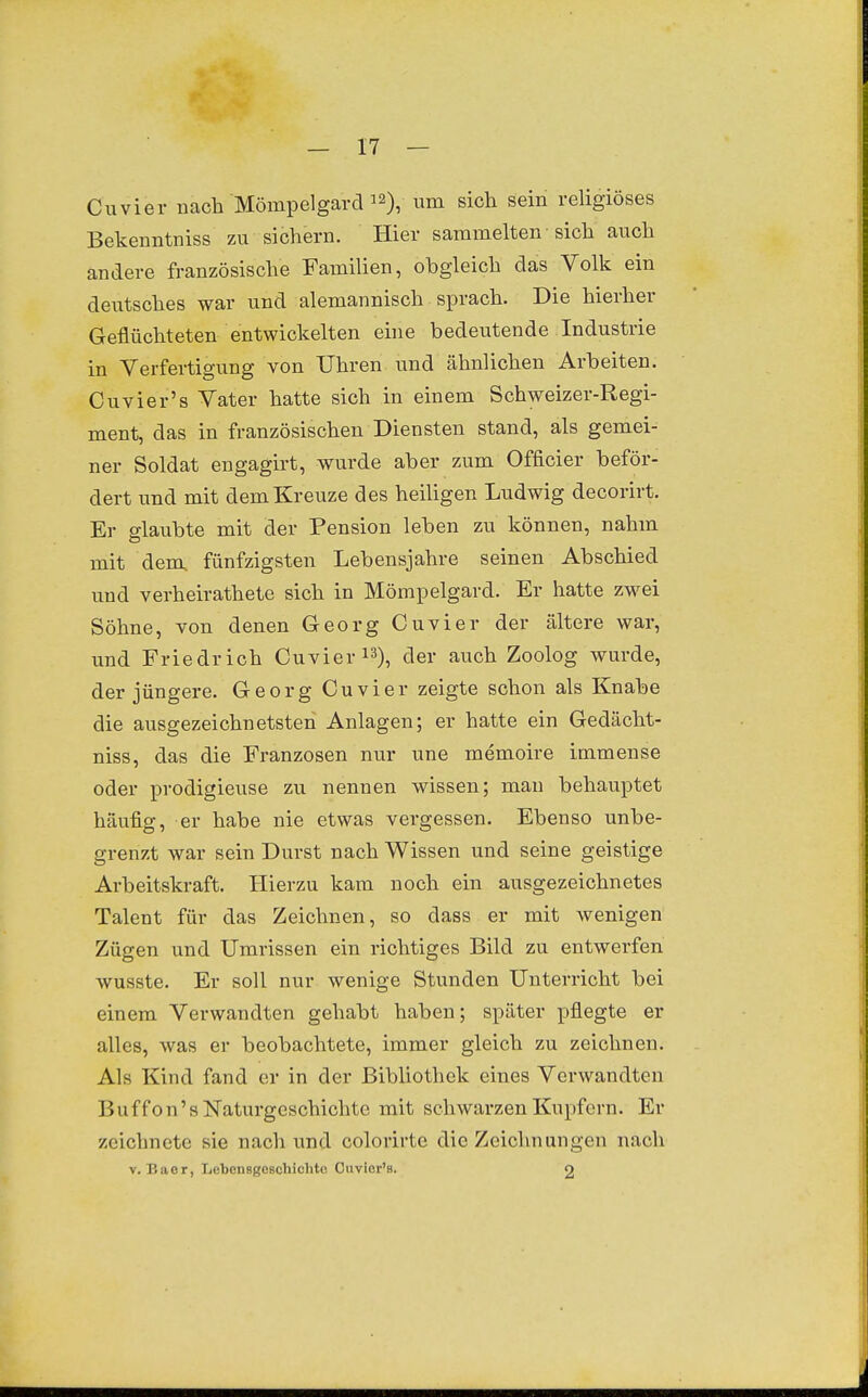 Cuvier nach Mömpelgard 12), um sich sein religiöses Bekenntniss zu sichern. Hier sammelten sich auch andere französische Familien, obgleich das Volk ein deutsches war und alemannisch sprach. Die hierher Geflüchteten entwickelten eine bedeutende Industrie in Verfertigung von Uhren und ähnlichen Arbeiten. Cuvier's Vater hatte sich in einem Schweizer-Regi- ment, das in französischen Diensten stand, als gemei- ner Soldat engagirt, wurde aber zum Officier beför- dert und mit dem Kreuze des heiligen Ludwig decorirt. Er fflaubte mit der Pension leben zu können, nahm mit dem. fünfzigsten Lebensjahre seinen Abschied und verheirathete sich in Mömpelgard. Er hatte zwei Söhne, von denen Georg Cuvier der ältere war, und Friedrich Cuvier i^), der auch Zoolog wurde, der jüngere. Georg Cuvier zeigte schon als Knabe die ausgezeichnetsten Anlagen; er hatte ein Gedächt- niss, das die Franzosen nur une memoire immense oder prodigieuse zu nennen wissen; mau behauptet häufig, er habe nie etwas vergessen. Ebenso unbe- grenzt war sein Durst nach Wissen und seine geistige Arbeitskraft. Hierzu kam noch ein ausgezeichnetes Talent für das Zeichnen, so dass er mit wenigen Zügen und Umrissen ein richtiges Bild zu entwerfen Avusste. Er soll nur wenige Stunden Unterricht bei einem Verwandten gehabt haben; später pflegte er alles, was er beobachtete, immer gleich zu zeichnen. Als Kind fand er in der Bibliothek eines Verwandten Buf f o n' s Naturgeschichte mit schwarzen Kupfern. Er zeichnete sie nach und colorirte die Zeichnungen nach V. P.aor, liebonsgoschichtc Cuvior's. 2