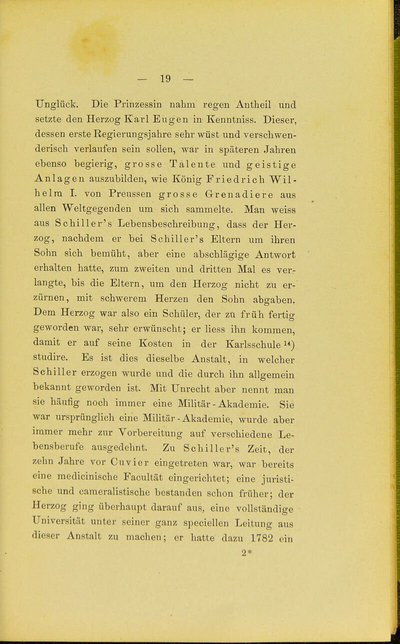 Unglück. Die Prinzessin nahm regen Antheil und setzte den Herzog Karl Eugen in Kenntniss. Dieser, dessen erste Regierungsjahre sehr wüst und verschwen- derisch verlaufen sein sollen, war in späteren Jahren ebenso begierig, grosse Talente und geistige Anlagen auszubilden, wie König Friedrich Wil- helm 1. von Preussen grosse Grenadiere aus allen Weltgegenden um sich sammelte. Man weiss aus Schill er's Lebensbeschreibung, dass der Her- zog, nachdem er bei Schiller's Eltern um ihren Sohn sich bemüht, aber eine abschlägige Antwort erhalten hatte, zum zweiten und dritten Mal es ver- langte, bis die Eltern, um den Herzog nicht zu er- zürnen, mit schwerem Herzen den Sohn abgaben. Dem Herzog war also ein Schüler, der zu früh fertig geworden war, sehr erwünscht; er Hess ihn kommen, damit er auf seine Kosten in der Karlsschule i*) studire. Es ist dies dieselbe Anstalt, in welcher Schiller erzogen wurde und die durch ihn allgemein bekannt geworden ist. Mit Unrecht aber nennt man sie häufig noch immer eine Militär - Akademie. Sie war ursprünglich eine Militär - Akademie, wurde aber immer mehr zur Vorbereitung auf verschiedene Le- bensberufe ausgedehnt. Zu Schiller's Zeit, der zehn Jahre vor Cuvier eingetreten war, war bereits eine meclicinische Facultät eingerichtet; eine juristi- sche und cameralistische bestanden schon früher; der Herzog ging überhaupt darauf aus, eine vollständige Universität unter seiner ganz speciellen Leitung aus dieser Anstalt zu machen; er hatte dazu 1782 ein 2*