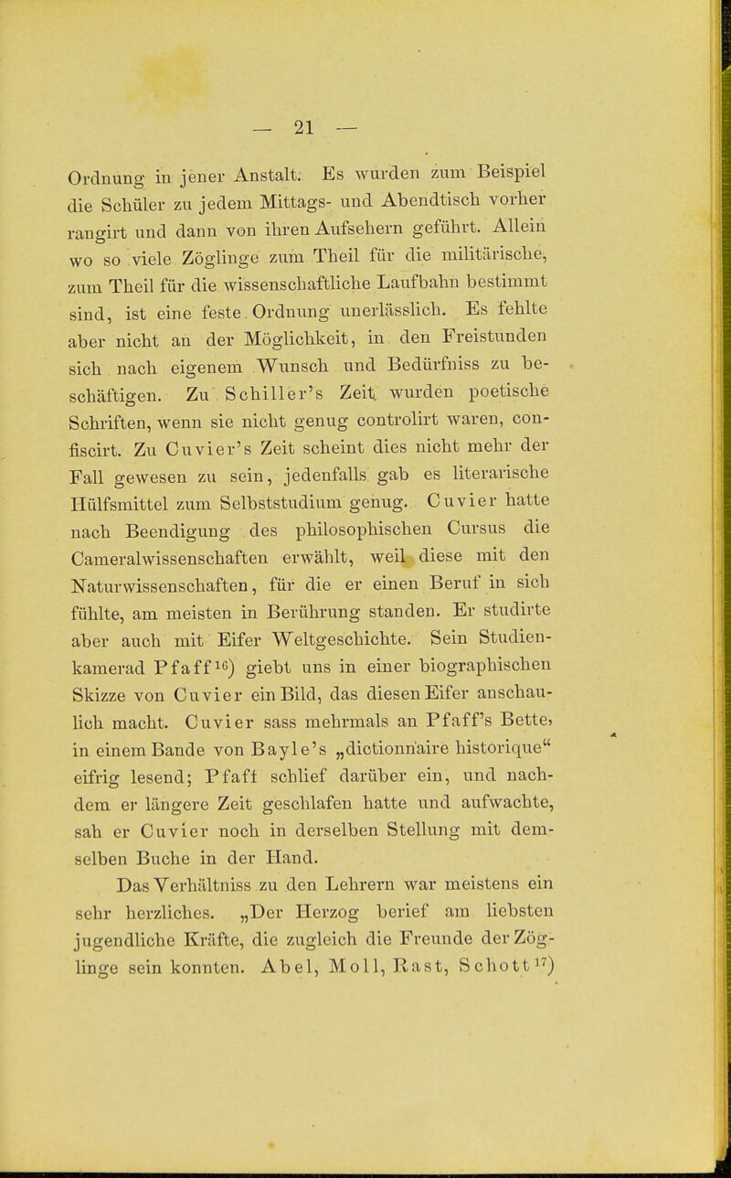 Ordnung in jener Anstalt. Es wurden zum Beispiel die Scliüler zu jedem Mittags- und Abendtisch vorher rangirt und dann von ihren Aufsehern geführt. Allein wo so viele Zöglinge zum Theil für die militärische, zum Theil für die wissenschaftliche Laufbahn bestimmt sind, ist eine feste Ordnung unerlässhch. Es fehlte aber nicht an der Möglichkeit, in den Freistunden sich nach eigenem Wunsch und Bedürfniss zu be- schäftigen. Zu Schiller's Zeiti wurden poetische Schriften, wenn sie nicht genug controlirt waren, con- fiscirt. Zu Cuvier's Zeit scheint dies nicht mehr der Fall gewesen zu sein, jedenfalls: gab es literarische riülfsmittel zum Selbststudium genug. Cuvier hatte nach Beendigung des philosophischen Cursus die Cameralwissenschaften erwählt, weil diese mit den Naturwissenschaften, für die er einen Beruf in sich fühlte, am meisten in Berührung standen. Er studirte aber auch mit Eifer Weltgeschichte. Sein Studien- kamerad Pfaff lö) giebt uns in einer biographischen Skizze von Cuvier ein Bild, das diesen Eifer anschau- lich macht. Cuvier sass mehrmals an Pfaff's Bette» in einem Bande von Bayle's „dictionn'aire historique eifrig lesend; Pfafl schlief darüber ein, und nach- dem er längere Zeit geschlafen hatte und aufwachte, sah er Cuvier noch in derselben Stellung mit dem- selben Buche in der Hand. DasVerhältniss zu den Lehrern war meistens ein sehr herzliches. „Der Herzog berief am liebsten jugendliche Kräfte, die zugleich die Freunde der Zög- linge sein konnten. Abel, Moll, Rast, Schottin)