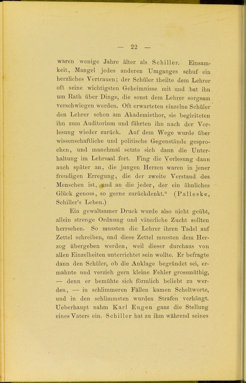 waren wenige Jahre älter als Schiller. Einsam- keit, Mangel jedes anderen Umganges schuf ein herzliches Vertrauen; der Schüler theilte dem Lehrer oft seine wichtigsten Geheimnisse mit und bat ihn um Rath über Dinge, die sonst dem Lehrer sorgsam verschwiegen werden. Oft erwarteten einzelne Schüler den Lehrer schon am Akademiethor, sie begleiteten ihn zum Auditorium und führten ihn nach der Vor- lesung wieder zurück. Auf dem Wege wurde über wissenschaftliche und politische Gegenstände gespro- chen, und manchmal setzte sich dann die Unter- haltung im Lehrsaal fort. Fing die Vorlesung dann auch später an, die jungen Herzen waren in jener freudigen Erregung, die der zweite Verstand des Menschen ist, und an die jeder, der ein ähnliches Glück genoss, so gerne zurückdenkt. (Palleske, Schiller's Leben.) Ein gewaltsamer Druck wurde also nicht geübt, allein strenge Ordnung und väterliche Zucht sollten herrschen. So mussten die Lehrer ihren Tadel auf Zettel schreiben, und diese Zettel mussten dem Her- zog übergeben werden, weil dieser durchaus von allen Einzelheiten unterrichtet sein wollte. Er befragte dann den Schüler, ob die Anklage begründet sei, er- mahnte und verzieh gern kleine Fehler grossmüthig, — denn er bemühte sich förmlich beliebt zu wer- den, — in schlimmeren Fällen kamen Scheltworte, und in den schlimmsten wurden Strafen verhängt. Ueberhaupt nahm Karl Eugen ganz die Stellung eines Vaters ein. Schiller hat zu ihm während seines