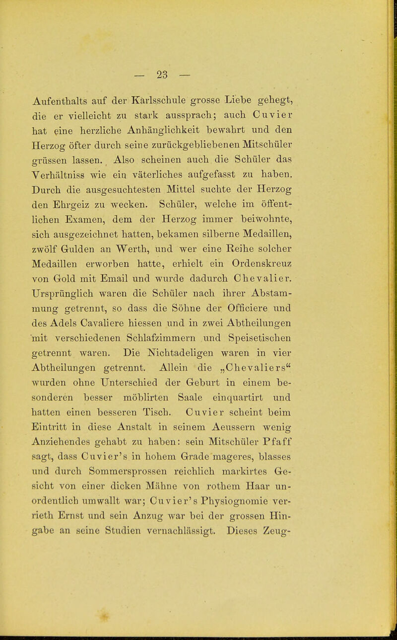 Aufenthalts auf der Käiisschule grosse Liebe gehegt, die er vielleicht zu stark aussprach; auch Cuvier hat ^ine herzliche Anhänglichkeit bewahrt und den Herzog öfter durch seine zurückgebliebenen Mitschüler grüssen lassen. Also scheinen auch die Schüler das Verhältniss wie eiq väterliches aufgefasst zu haben. Durch die ausgesuchtesten Mittel suchte der Herzog den Ehrgeiz zu wecken. Schüler, welche ina öfient- lichen Examen, dem der Herzog immer beiwohnte, sich ausgezeichnet hatten, bekamen silberne Medaillen, zwölf Gulden an Werth, und wer eine Reihe solcher Medaillen erworben hatte, erhielt ein Ordenskreuz von Gold mit Email und wurde dadurch Chevalier. Ursprünglich waren die Schüler nach ihrer Abstam- mung getrennt, so dass die Söhne der Officiere und des Adels Cavaliere Messen und in zwei Abtheilungen mit verschiedenen Schlafzimmern und Speisetischen getrennt waren. Die Nichtadeligen waren in vier Abtheilungen getrennt. Allein die „Chevaliers wurden ohne Unterschied der Geburt in einem be- sonderen besser möblirten Saale einquartii-t und hatten einen besseren Tisch. Cuvier scheint beim Eintritt in diese Anstalt in seinem Aeussern wenig Anziehendes gehabt zu haben: sein Mitschüler Pf äff sagt, dass Cuvier's in hohem Grade mageres, blasses und durch Sommersprossen reichlich markirtes Ge- sicht von einer dicken Mähne von rothem Ilaar un- ordentlich umwallt war; Cuvier's Physiognomie ver- rieth Ernst und sein Anzug war bei der grossen Hin- gabe an seine Studien vernachlässigt. Dieses Zeug-