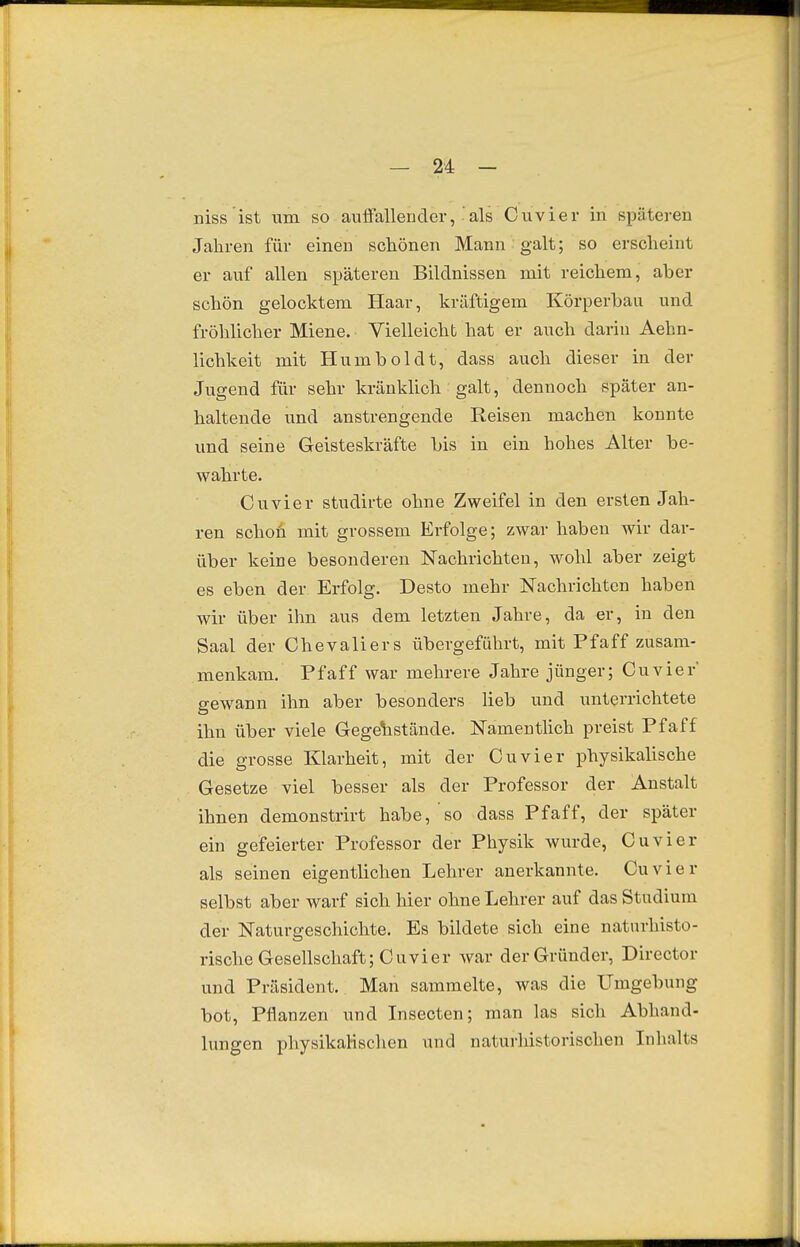 niss ist um so auffallender, als Cuvier in späteren Jahren für einen schönen Mann galt; so erscheint er auf allen späteren Bildnissen mit reichem, aber schön gelocktem Haar, kräftigem Körperbau und fröhlicher Miene. Vielleicht hat er auch darin Aehn- lichkeit mit Humboldt, dass auch dieser in der Jugend für sehr kränklich galt, dennoch später an- haltende und anstrengende Reisen machen konnte und seine Geisteskräfte bis in ein hohes Alter be- wahrte. Cuvier studirte ohne Zweifel in den ersten Jah- ren schon mit grossem Erfolge; zwar haben wir dar- über keine besonderen Nachrichten, wohl aber zeigt es eben der Erfolg. Desto mehr Nachrichten haben wir über ihn aus dem letzten Jahre, da er, in den Saal der Chevaliers übergeführt, mit Pf äff zusam- menkam. Pfaff war mehrere Jahre jünger; Cuvier' gewann ihn aber besonders lieb und unterrichtete ihn über viele Gegenstände. NamentUch preist Pfaff die grosse Klarheit, mit der Cuvier physikalische Gesetze viel besser als der Professor der Anstalt ihnen demonstrirt habe, so dass Pfaff, der später ein gefeierter Professor der Physik wurde, Cuvier als seinen eigentlichen Lehrer anerkannte. Cuvier selbst aber warf sich hier ohne Lehrer auf das Studium der Naturgeschichte. Es bildete sich eine natnrhisto- rische Gesellschaft; Cuvier war der Gründer, Director und Präsident. Man sammelte, was die Umgebung bot. Pflanzen und Insecten; man las sich Abhand- lungen physikaHsclien und naturliistorischen Inlialts