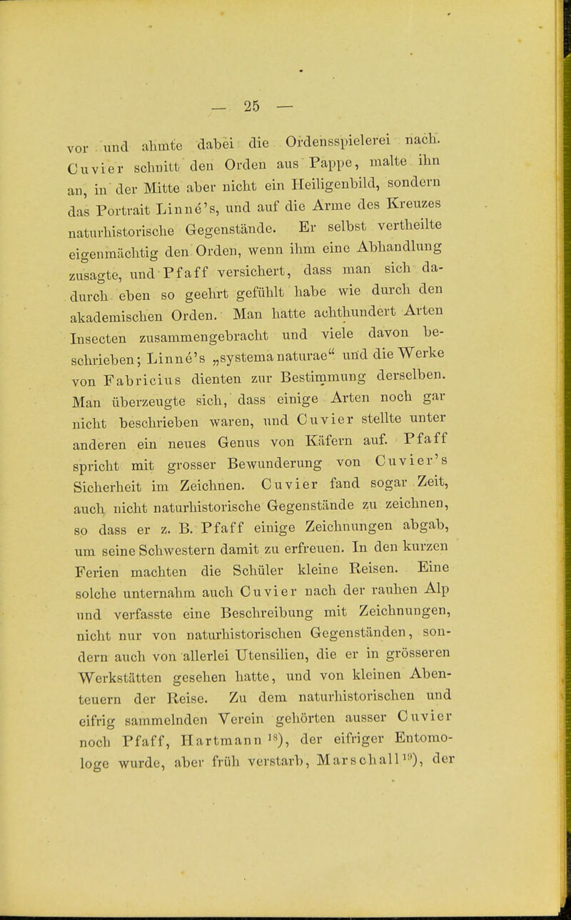 vor und ahmte dabei die Ordensspielerei nach. Cuvier schnitt den Orden aus Pappe, malte ihn an, in der Mitte aber nicht ein Heiligenbild, sondern das Portrait Linne's, und auf die Arme des Kreuzes naturhistorische Gegenstände. Er selbst vertheilte eigenmächtig den Orden, wenn ihm eine Abhandlung zutagte, und Pfaff versichert, dass man sich da- durch eben so geehrt gefühlt habe wie durch den akademischen Orden. Man hatte achthundert Arten lusecten zusammengebracht und viele davon be- schrieben; Linne's „systemanaturae und die Werke von Fabricius dienten zur Bestimmung derselben. Man überzeugte sich, dass einige Arten noch gar nicht beschrieben waren, und Cuvier stellte unter anderen ein neues Genus von Käfern auf. Pfaff spricht mit grosser Bewunderung von Cuvier's Sicherheit im Zeichnen. Cuvier fand sogar Zeit, auch nicht naturhistorische Gegenstände zu zeichnen, so dass er z. B. Pfaff einige Zeichnungen abgab, um seine Schwestern damit zu erfreuen. In den kurzen Ferien machten die Schüler kleine Reisen. Eine solche unternahm auch Cuvier nach der rauhen Alp und verfasste eine Beschreibung mit Zeichnungen, nicht nur von naturhistorischen Gegenständen, son- dern auch von allerlei Utensilien, die er in grösseren Werkstätten gesehen hatte, und von kleinen Aben- teuern der Reise. Zu dem naturhistorischen und eifrig sammelnden Verein gehörten ausser Cuvier noch Pfaff, Hartmann i«), der eifriger Entomo- loge wurde, aber früh verstarb, MarschalP^)^ der