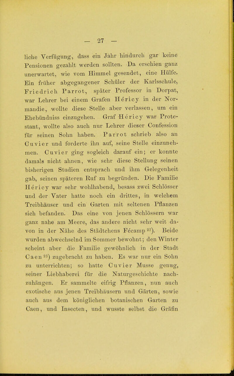 liehe Verfügung, dass ein Jahr hindurch gar keine Pensionen gezahlt werden sollten. Da erschien ganz unerwartet, wie vom Himmel gesendet, eine Hülfe. Ein früher abgegangener Schüler der Karlsschule, Friedrich Parrot, später Professor in Dorpat, war Lehrer bei einem Grafen Hericy in der ISTor- maudie, wollte diese Stelle aber verlassen, um ein Ehebündniss einzugehen. Graf-Hericy war Prote- stant, wollte also auch nur Lehrer dieser Confession für seinen Sohn haben. Parrot schrieb also an Guvier und forderte ihn auf, seine Stelle einzuneh- men. Cirvier ging sogleich darauf ein; er konnte damals nicht ahnen, wie sehr diese Stellung seinen bisherigen Studien entsprach und ihm Gelegenheit gab, seinen späteren Ruf zu begründen. Die Familie Hericy war sehr wohlhabend, besass zwei Schlösser und der Vater hatte noch ein drittes, in welchem Treibhäuser und ein Garten mit seltenen Pflanzen sich befanden. Das eine von jenen Schlössern war ganz nahe am Meere, das andere nicht sehr weit da- von in der Nähe des Städtchens Fecarap ^-). Beide wurden abwechselnd im Sommer bewohnt; den Winter scheint aber die Familie gewöhnlich in der Stadt Caen23) zugebracht zu haben. Es war nur ein Sohn zu unterrichten; so hatte Cuvier Müsse genvig, seiner Liebhaberei für die Naturgeschichte nach- zuhängen. Er sammelte eifrig Pflanzen, nun auch exotische aus jenen Treibhäusern und Gärten, sowie auch aus dem königlichen botanischen Garten zu Caen, und Insecten, und wusste selbst die Gräfin