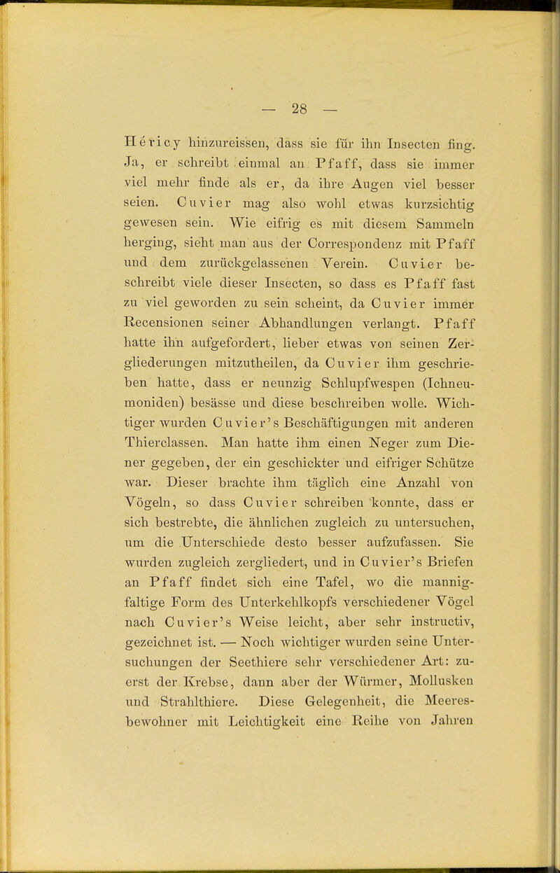 Hevicy hinzureisseu, dass sie für ihn Insecten fing. Ja, er schreibt einmal an Pf äff, dass sie immer viel mehr finde als er, da ihre Augen viel besser seien. Cuvier mag also wolü etwas kurzsichtig gewesen sein. Wie eifrig es mit diesem Sammeln herging, sieht man aus der Correspondenz mit Pf äff und dem zurückgelassenen Verein. Cuvier be- schreibt viele dieser Insecten, so dass es Pf äff fast zu viel geworden zu sein scheint, da Cuvier immer Recensionen seiner Abhandlungen verlangt. Pf äff hatte ihn aufgefordert, lieber etwas von seinen Zer- gliederungen mitzutheilen, da Cuvier ihm geschrie- ben hatte, dass er neunzig SchlujDfwespen (Ichneu- moniden) besässe und diese beschreiben wolle. Wich- tiger wurden Cuvier's Beschäftigungen mit anderen Thierclassen. Man hatte ihm einen Neger zum Die- ner gegeben, der ein geschickter und eifriger Schütze war. Dieser brachte ihm täglich eine Anzahl von Vögeln, so dass Cuvier schreiben konnte, dass er sich bestrebte, die ähnlichen zugleich zu untersuchen, um die Unterschiede desto besser aufzufassen. Sie wurden zugleich zergliedert, und in Cuvier's Briefen an Pf äff findet sich eine Tafel, wo die mannig- faltige Form des Unterkehlkopfs verschiedener Vögel nach Cuvier's Weise leicht, aber sehr instructiv, gezeichnet ist. — Noch wichtiger wurden seine Unter- suchungen der Seethiere sehr verschiedener Art: zu- erst der Krebse, dann aber der Würmer, Mollusken und Strahlthiere. Diese Gelegenheit, die Meeres- bewohner mit Leichtigkeit eine Reihe von Jahren