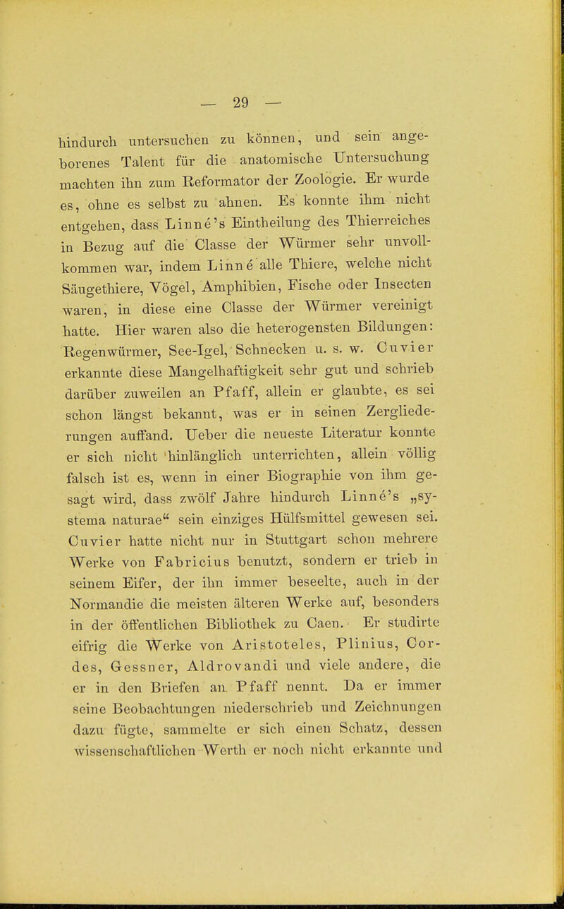 hindurch untersuchen zu können, und sein ange- borenes Talent für die anatomische Untersuchung machten ihn zum Reformator der Zoologie. Er wurde es, ohne es selbst zu ahnen. Es konnte ihm nicht entgehen, dass Linne's Eintheilung des Thierreiches in Bezug auf die Classe der Würmer sehr unvoll- kommen war, indem Linne alle Thiere, welche nicht Säugethiere, Vögel, Amphibien, Fische oder Insecten waren, in diese eine Classe der Würmer vereinigt hatte. Hier waren also die heterogensten Bildungen: Regenwürmer, See-Igel, Schnecken u. s. w. Cuvier erkannte diese Mangelhaftigkeit sehr gut und schrieb darüber zuweilen an Pf äff, allein er glaubte, es sei schon längst bekannt, was er in seinen Zergliede- rungen auffand. Ueber die neueste Literatur konnte er sich nicht 'hinlänglich unterrichten, allein völlig falsch ist es, wenn in einer Biographie von ihm ge- sagt wird, dass zwölf Jahre hindurch Linne's „sy- stema naturae sein einziges Hülfsmittel gewesen sei. Cuvier hatte nicht nur in Stuttgart schon mehrere Werke von Fabricius benutzt, sondern er trieb in seinem Eifer, der ihn immer beseelte, auch in der Normandie die meisten älteren Werke auf, besonders in der öffentHchen Bibliothek zu Caen. Er studirte eifrig die Werke von Aristoteles, Plinius, Cor- des, Gessner, Aldrovandi und viele andere, die er in den Briefen an. Pf äff nennt. Da er immer seine Beobachtungen niederschrieb und Zeichnungen dazu fügte, sammelte er sich einen Schatz, dessen Avissenschaftlichen Werth er noch nicht erkannte und