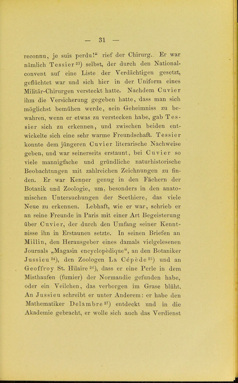 reconnu, je suis perdu! rief der Chirurg. Er war nämlich Tessier23) gelbst, der durch den National- convent auf eine Liste der Verdächtigen gesetzt, seflüchtet war und sich hier in der Uniform eines Militär-Chirurgen versteckt hatte. Nachdem Cuvier ihm die Versicherung gegeben hatte, dass man sich möglichst bemühen werde, sein Geheimniss zu be- wahren, wenn er etwas zu verstecken habe, gab Tes- sier sich zu erkennen, und zwischen beiden ent- wickelte sich eine sehr warme Freundschaft. Tessier konnte dem jüngeren Cuvier literarische Nachweise geben, und war seinerseits erstaunt, bei Cuvier so viele mannigfache und gründliche naturhistorische Beobachtungen mit zahlreichen Zeichnungen zu fin- den. Er war Kenner genug in den Fächern der Botanik und Zoologie, iim, besonders in den anato- mischen Untersuchungen der Seethiere, das viele Neue zu erkennen. Lebhaft, wie er war, schrieb er an seine Freunde in Paris mit einer Ai't Begeisterung über Cuvier, der durch den Umfang seiner Kennt- nisse ihn in Erstaunen setzte. In seinen Briefen an Miliin, den Herausgeber eines damals vielgelesenen Journals „Magasin encyclopedique, an den Botaniker Jussieu^*), den Zoologen La Cepede^^) und an Geoffroy St. Hilaire ^e), dass er eine Perle in dem Misthaufen (fumier) der Normandie gefunden habe, oder ein Veilchen, das verborgen im Grase blüht. An Jussieu schreibt er unter Anderem: er habe den Mathematiker Delambre27) entdeckt und in die Akademie gebracht, er wolle sich auch das Verdienst