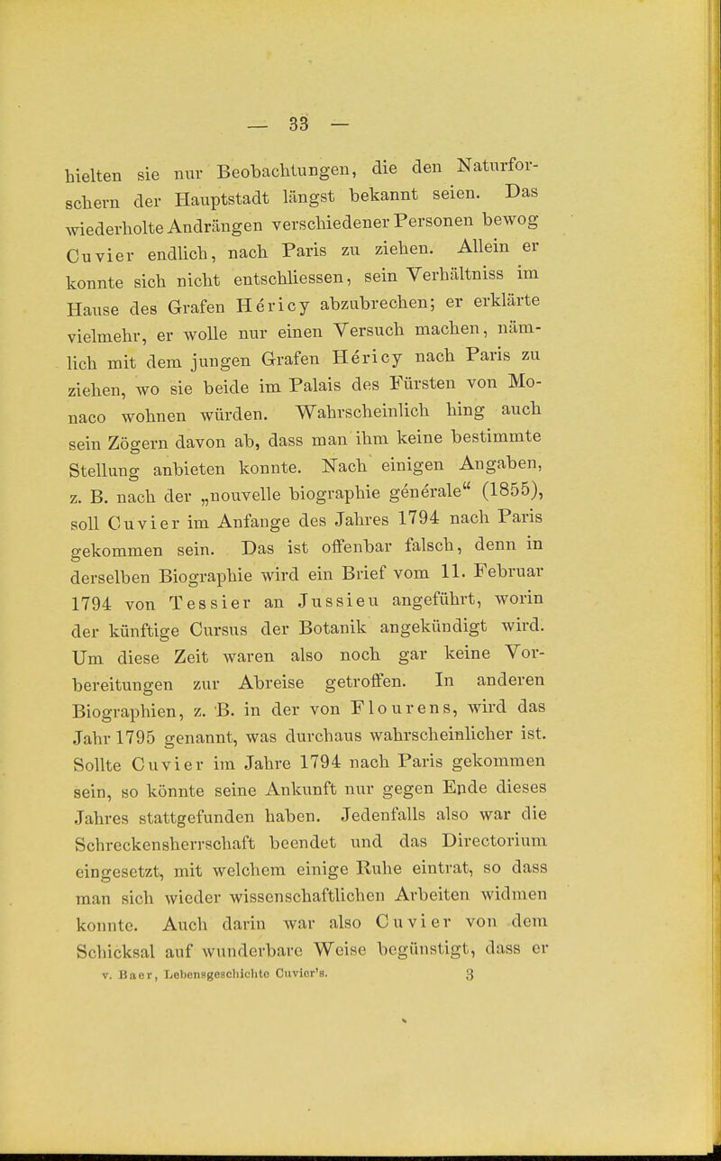 hielten sie nur Beobaclitungen, die den Naturfor- schern der Hauptstadt längst bekannt seien. Das wiederholte Andrängen verschiedener Personen bewog Cuvier endlich, nach Paris zu ziehen. Allein er konnte sich nicht entschliessen, sein Verhältniss im Hause des Grafen Hericy abzubrechen; er erklärte vielmehr, er wolle nur einen Versuch machen, näm- lich mit dem jungen Grafen Hericy nach Paris zu ziehen, wo sie beide im Palais des Fürsten von Mo- naco wohnen würden. Wahrscheinlich hing auch sein Zögern davon ab, dass man ihm keine bestimmte Stellung anbieten konnte. Nach' einigen Angaben, z. B. nach der „nouvelle biographie generale (1855), soll Cuvier im Anfange des Jahres 1794 nach Paris gekommen sein. Das ist offenbar falsch, denn in derselben Biographie wird ein Brief vom 11. Februar 1794 von Tessier an Jussieu angeführt, worin der künftige Cursus der Botanik angekündigt wird. Um diese Zeit waren also noch gar keine Vor- bereitungen zur Abreise getroffen. In anderen Biographien, z. B. in der von Flourens, wird das Jahr 1795 genannt, was durchaus wahrscheinlicher ist. Sollte Cuvier im Jahre 1794 nach Paris gekommen sein, so könnte seine Ankunft nur gegen Ende dieses Jahres stattgefunden haben. Jedenfalls also war die Schreckensherrschaft beendet und das Directorium eingesetzt, mit welchem einige Ruhe eintrat, so dass man sich wieder wissenschaftlichen Arbeiten widmen konnte. Auch darin war also Cuvier von dem Schicksal auf wunderbare Weise begünstigt, dass er V. Baer, Lebonsgeschichto Ouvior's. 3