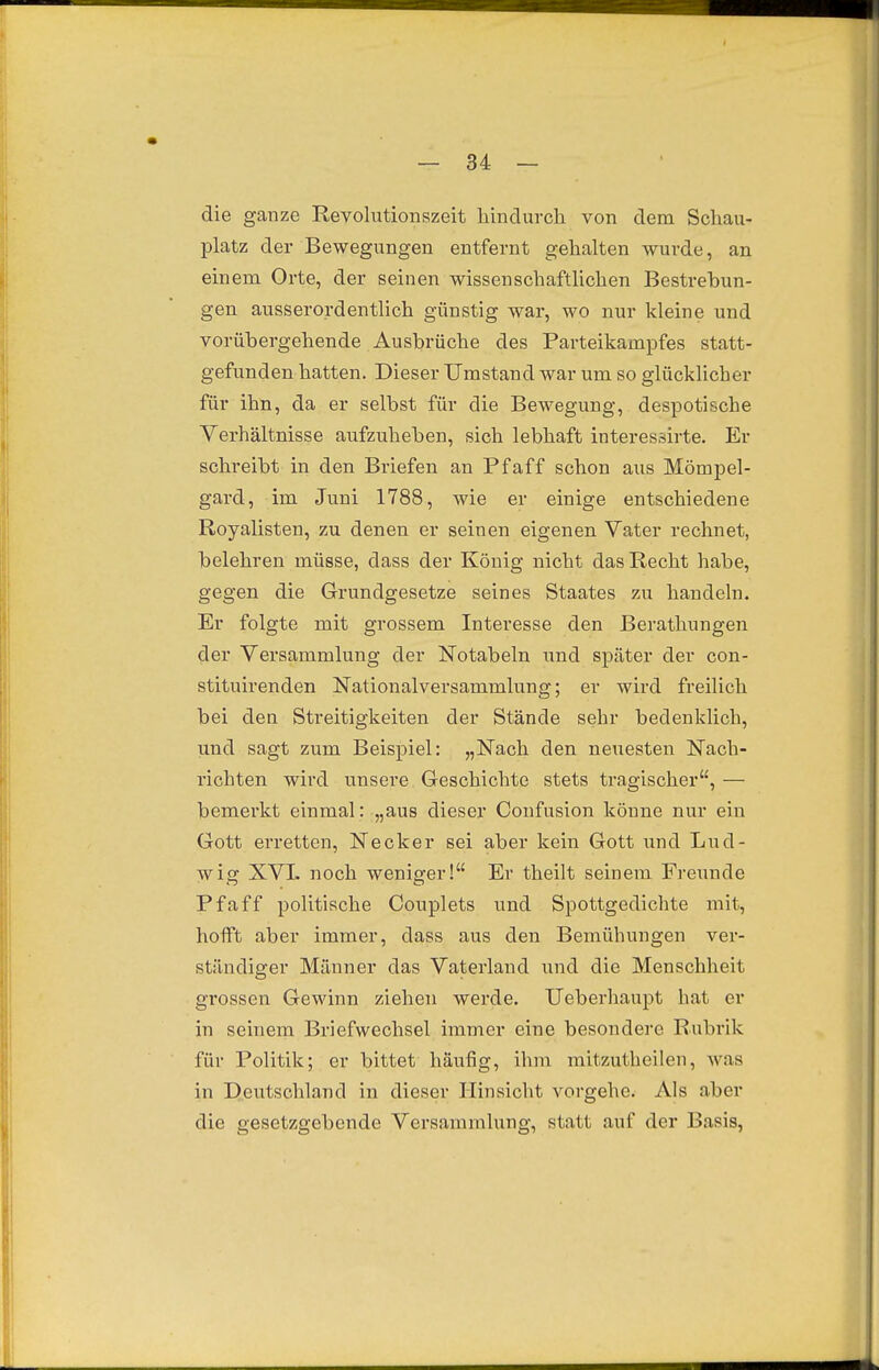 die ganze Kevolutionszeit hindurch von dem Schau- platz der Bewegungen entfernt gehalten wurde, an einem Orte, der seinen wissenschaftlichen Bestrebun- gen ausserordentlich günstig war, wo nur kleine und vorübergehende Ausbrüche des Parteikampfes statt- gefunden hatten. Dieser Umstand war um so glücklicher für ihn, da er selbst für die Bewegung, despotische Verhältnisse aufzuheben, sich lebhaft interessirte. Er schreibt in den Briefen an Pf äff schon aus Mömpel- gard, im Juni 1788, wie er einige entschiedene Royalisten, zu denen er seinen eigenen Vater rechnet, belehren müsse, dass der König nicht das Recht habe, gegen die Grundgesetze seines Staates zu handeln. Er folgte mit grossem Interesse den Berathungen der Versammlung der Notabeln und später der con- stituirenden Nationalversammlung; er wird freilich bei den Streitigkeiten der Stände sehr bedenklich, und sagt zum Beispiel: „Nach den neuesten Nach- richten wird unsere Geschichte stets tragischer, — bemerkt einmal: „aus dieser Confusion könne nur ein Gott erretten. Necker sei aber kein Gott und Lud- wig XVL noch weniger! Er theilt seinem Freunde Pf äff politische Couplets und Spottgedichte mit, hofft aber immer, dass aus den Bemühungen ver- ständiger Männer das Vaterland und die Menschheit ^ grossen Gewinn ziehen werde. Ueberhaupt hat er in seinem Briefwechsel immer eine besondere Rubrik für Politik; er bittet häufig, ihm mitzutheilen, was in Deutschland in dieser Hinsicht vorgehe. Als aber die gesetzgebende Versammlung, statt auf der Basis,