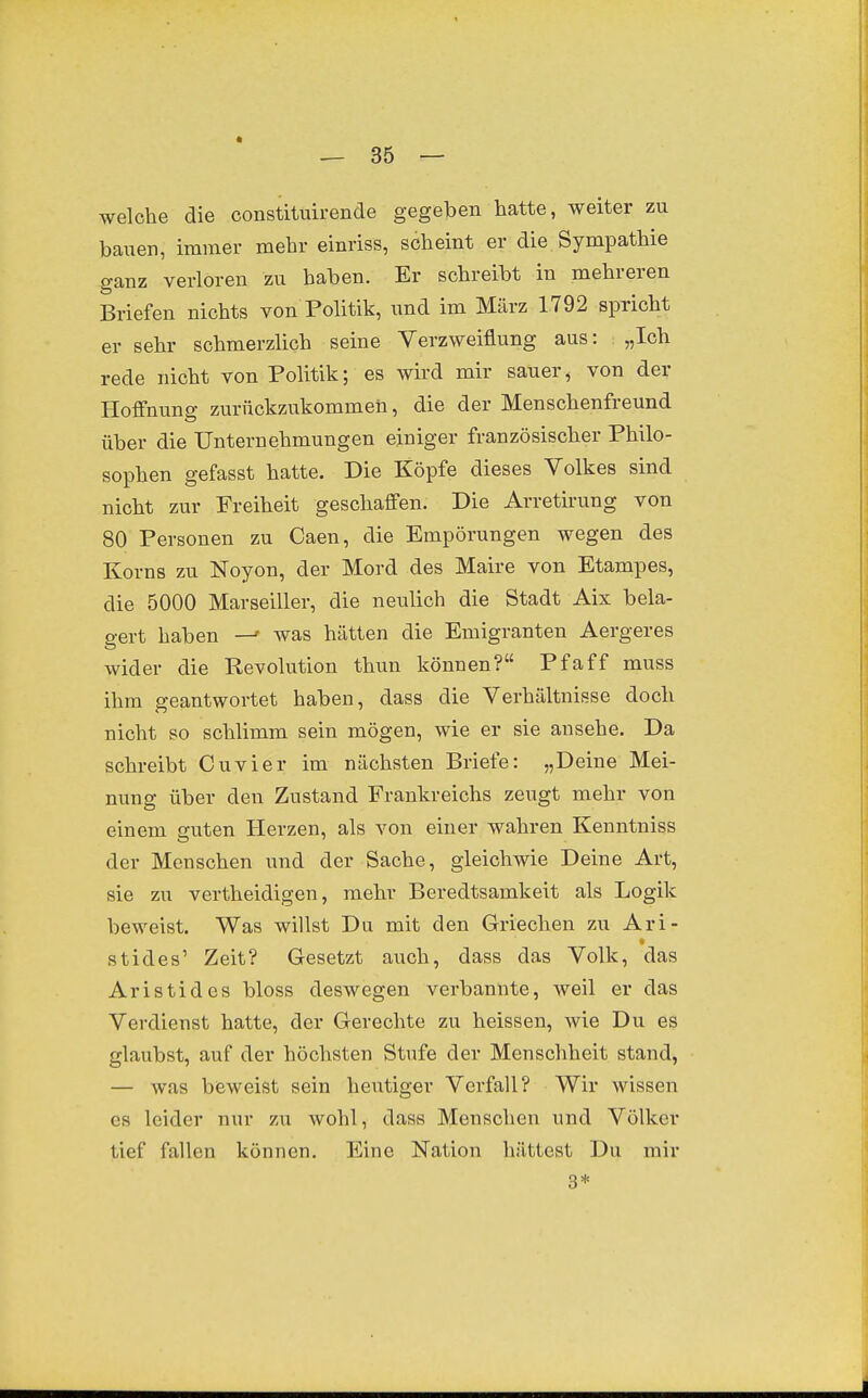 welche die constituirende gegeben hatte, weiter zu bauen, immer mehr einriss, scheint er die. Sympathie ganz verloren zu haben. Er schreibt in mehreren Briefen nichts von Pohtik, und im März 1792 spricht er sehr schmerzlich seine Verzweiflung aus: „Ich rede nicht von Politik; es wird mir sauer^ von der Hoffnung zurückzukommen, die der Menschenfreund über die Unternehmungen einiger französischer Philo- sophen gefasst hatte. Die Köpfe dieses Volkes sind nicht zur Freiheit geschaffen. Die Arretirung von 80 Personen zu Caen, die Empörungen wegen des Korns zu Noyon, der Mord des Maire von Etampes, die 5000 Marseiller, die neulich die Stadt Aix bela- gert haben —' was hätten die Emigranten Aergeres wider die Revolution thun können? Pf äff muss ihm geantwortet haben, dass die Verhältnisse doch nicht so schlimm sein mögen, wie er sie ansehe. Da schreibt Cuvier im nächsten Briefe: „Deine Mei- nung über den Zustand Frankreichs zeugt mehr von einem guten Herzen, als von einer wahren Kenntniss der Menschen und der Sache, gleichwie Deine Art, sie zu vertheidigen, mehr Beredtsamkeit als Logik beweist. Was willst Du mit den Griechen zu Ari- stides' Zeit? Gesetzt aiich, dass das Volk, das Aristides bloss deswegen verbannte, weil er das Verdienst hatte, der Gerechte zu heissen, wie Du es glaubst, auf der höchsten Stufe der Menschheit stand, — was bieweist sein heutiger Verfall? Wir wissen es leider nur zu wohl, dass Menschen und Völker tief fallen können. Eine Nation hättest Du mir 3*