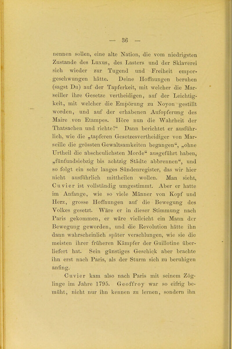 nennen sollen, eine alte Nation, die vom niedri|?sten Zustande des Luxus, des Lasters und der Sklaverei sicli wieder zur Tugend und Freiheit empor- geschwungen hätte. Deine Hoffnungen beruhen (sagst Du) auf der Tapferkeit, mit welcher die Mar- seiller ihre Gesetze vertheidigen, auf der Leichtig- keit, mit welcher die Empörung zu Noyon gestillt worden, und auf der erhabenen Aufopferung des Maire von Etampes. Höre nun die Wahrheit der Thatsachen und richte! Dann berichtet er ausführ- lich, wie die „tapferen Gesetzesvertheidiger von Mar- seille die grössten Gewaltsamkeiten begangen, „ohne TJrtheil die abscheulichsten Morde ausgeführt haben, „fünfundsiebzig bis achtzig Städte abbrennen, und so folgt ein sehr langes Sündenregister, das wir hier nicht ausführlich mittheilen wollen. Man sieht, Cuvier ist vollständig umgestimmt. Aber er hatte im Anfange, wie so viele Männer von Kopf und Herz, grosse Iloffnungen auf die Bewegung des Volkes gesetzt. Wäre er in dieser Stimmung nach Paris gekommen, er wäre vielleicht ein Mann der Bewegung geworden, und die Revolution hätte ihn dann wahrscheinlich später verschlungen, wie sie die meisten ihrer früheren Kämpfer der Guillotine über- liefert hat. Sein günstiges Geschick aber brachte ihn erst nach Paris, als der Sturm sich zu beruhigen anfing. Cuvier kam also nach Paris mit seinem Zög- linge im Jahre 1795. Geoffroy war so eifrig be- müht, nicht nur ihn kennen zu lernen, sondern ilui