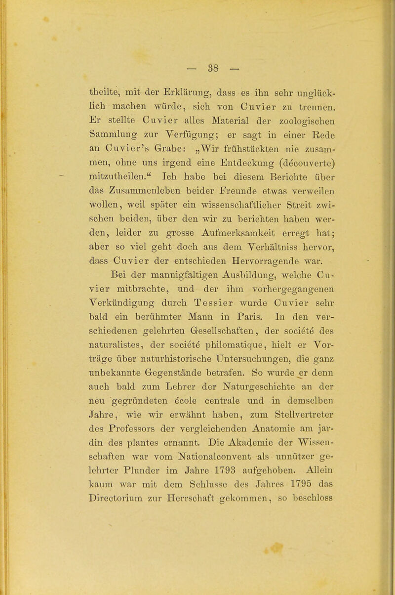 theilte, mit der Erklärung, dass es ihn sehr unglück- lich machen würde, sich von Cuvier zu trennen. Er stellte Cuvier alles Material der zoologischen Sammlung zur Verfügung; er sagt in einer Rede an Cuvier's Grabe: „Wir frühstückten nie zusam- men, ohne uns irgend eine Entdeckung (decouverte) mitzutheilen. Ich habe bei diesem Berichte über das Zusammenleben beider Freunde etwas verweilen wollen, weil später ein wissenschaftlicher Streit zwi- schen beiden, über den wir zu berichten haben wer- den, leider zu grosse Aufmerksamkeit erregt hat; aber so viel geht doch aus dem Verhältniss hervor, dass Cuvier der entschieden Hervorragende war. Bei der mannigfaltigen Ausbildung, welche Cu- vier mitbrachte, und der ihm vorhergegangenen Verkündigung dvirch Tessier wurde Cuvier sehr bald ein berühmter Mann in Paiis. In den ver- schiedenen gelehrten Gesellschaften, der societe des naturalistes, der societe philomatique, hielt er Vor- träge über naturhistorische Untersuchungen, die ganz unbekannte Gegenstände betrafen. So wurde er denn auch bald zum Lehrer der Naturgeschichte an der neu gegründeten ecole centrale und in demselben Jahre, wie wir erwähnt haben, zum Stellvertreter des Professors der vergleichenden Anatomie am jar- din des plantes ernannt. Die Akademie der Wissen- schaften war vom Nationalconvent als unnützer ge- lehrter Plunder im Jahre 1793 aufgehoben. Allein kaum war mit dem Schlüsse des Jahres 1795 das Directorium zur Herrschaft gekommen, so beschloss