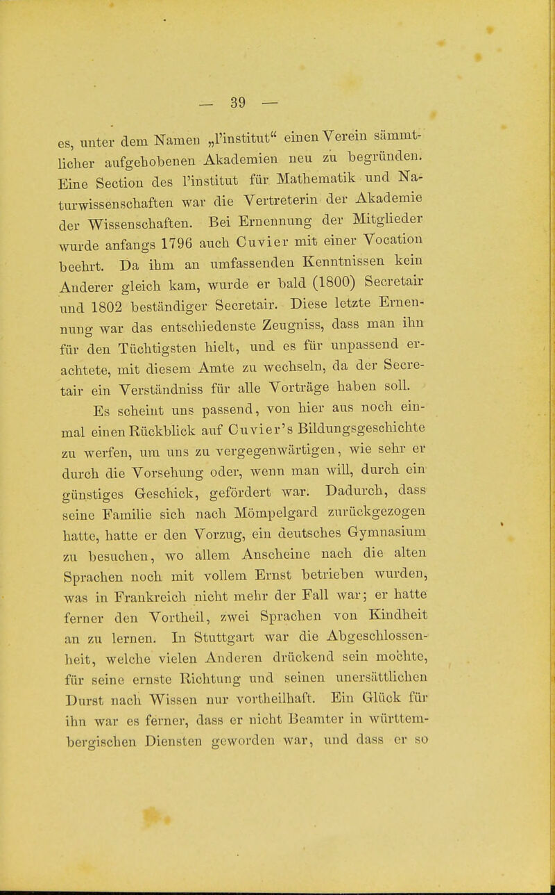 -SO- GS, unter dem Namen „Finstitut« einen Verein sämmt- licher aufgehobenen Akademien neu zu begründen. Eine Section des l'institut für Mathematik und Na- turwissenschaften war die Vertreterin der Akademie der Wissenschaften. Bei Ernennung der Mitglieder wurde anfangs 1796 auch Cuvier mit einer Vooation beehrt. Da ihm an umfassenden Kenntnissen kein Anderer gleich kam, wurde er bald (1800) Secretair und 1802 beständiger Secretair. Diese letzte Ernen- nung war das entschiedenste Zeugniss, dass man ihn für den Tüchtigsten hielt, und es für unpassend er- achtete, mit diesem Amte zu wechseln, da der Secre- tair ein Verständniss für alle Vorträge haben soll. Es scheint uns passend, von hier aus noch ein- mal einen Rückblick auf Cuvier's Bildungsgeschichte zu werfen, um uns zu vergegenwärtigen, wie sehr er durch die Vorsehung oder, wenn man Avill, durch ein günstiges Geschick, gefördert war. Dadurch, dass seine Familie sich nach Mömpelgard zurückgezogen hatte, hatte er den Vorzug, ein deutsches Gymnasium zu besuchen, wo allem Anscheine nach die alten Sprachen noch mit vollem Ernst betrieben wurden, was in Frankreich nicht mehr der Fall war; er hatte ferner den Vortheil, zwei Sprachen von Kindheit an zu lernen. In Stuttgart war die Abgeschlossen- heit, welche vielen Anderen drückend sein mochte, für seine ernste Richtung und seinen unersättlichen Durst nach Wissen nur vortheilhaft. Ein Glück für ihn war es ferner, dass er nicht Beamter in württem- bergischen Diensten geworden war, und dass er so