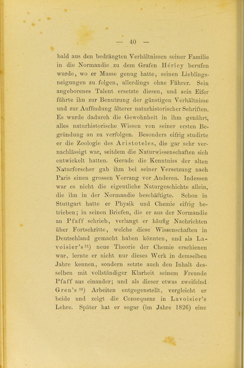 bald aus den bedrängten Verhältnissen seiner Familie in die Norman die zu dem Grafen Hericy berufen wurde, wo er Müsse genug hatte, seinen Lieblings- neigungen zu folgen, allerdings ohne Führer. Sein angeborenes Talent ersetzte diesen, und sein Eifer führte ihn zur Benutzung der günstigen Verhältnisse und zur Auffindung älterer naturhistorischer Schriften. Es wurde dadurch die Gewohnheit in ihm genährt, alles naturhistorische Wissen von seiner ersten Be- gründung an zu verfolgen. Besonders eifrig studirte er die Zoologie des Aristoteles, die gar sehr ver- nachlässigt war, seitdem die Naturwissenschaften sich entwickelt hatten. Gerade die Kenntniss der alten Naturforscher gab ihm bei seiner Versetzung nach Paris einen grossen Vorrang vor Anderen. Indessen war es nicht die eigentliche Naturgeschichte allein, die ihn in der Normandie beschäftigte. Schon in Stuttgart hatte er Physik und Chemie eifrig be- trieben; in seinen Briefen, die er aus der Normandie an Pf äff schrieb, verlangt er häufig Nachrichten über Fortschritte, welche diese Wissenschaften in Deutschland gemacht haben könnten, und als La- voisier'säi) neue Theorie der Chemie erschienen war, lernte er nicht nur dieses Werk in demselben Jahre kennen, sondern setzte auch den Inhalt des- selben mit vollständiger Klarheit seinem Freunde Pf äff aus einander; und als dieser etwas zweifelnd Gren's 3°) Arbeiten entgegenstellt, vergleicht er beide und zeigt die Consc([uenz in Lavoisier's Lehre. Später hat er sogar (im Jahre 1826) eine