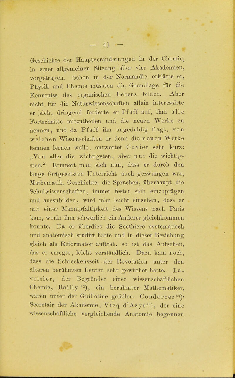 GescTaichte der Hauptverändemngen in der Chemie, in einer allgemeinen Sitzung aller vier Akademien, vorgetragen. Schon in der Normandie erklärte er, Physik und Chemie müssten die Grundlage für die Kenntniss des organischen Lehens bilden. Aber nicht für die Naturwissenschaften allein interessirte er sich, dringend forderte er Pfaff auf, ihm alle Fortschritte mitzutheilen und die neuen Werke zu nennen, und da Pfaff ihn ungeduldig fragt, von welchen Wissenschaften er denn die neuen Werke kennen lernen wolle, antwortet Cuvier sehr kurz: „Von allen die wichtigsten, aber nur die wichtig- sten. Erinnert man sich nun, dass er durch den lange fortgesetzten Unterricht auch gezwungen war, Mathematik, Geschichte, die Sprachen, überhaupt die Schulwissenschaften, immer fester sich einzuprägen und auszubilden, wird man leicht einsehen, dass er mit einer Mannigfaltigkeit des Wissens nach Paris kam, woi'in ihm schwerlich ein Anderer gleichkommen konnte. Da er überdies die Seeth!ere systematisch und anatomisch studirt hatte \mä in dieser Beziehiing gleich als Reformator auftrat, so ist das Aufsehen, das er erregte, leicht verständlich. Dazu kam noch, dass die Schreckenszeit v der Revolution unter den älteren berühmten Leuten sehr gewüthet hatte. La- voisier, der Begründer einer wissenschaftlichen Chemie, Bailly 32)^ ein berühmter Mathematiker, waren unter der Guillotine gefallen. Condorcez 3a)? Secretair der Akademie, Vicq d'Azyr^*), der eine wissenschaftliche vergleichende Anatomie begonnen