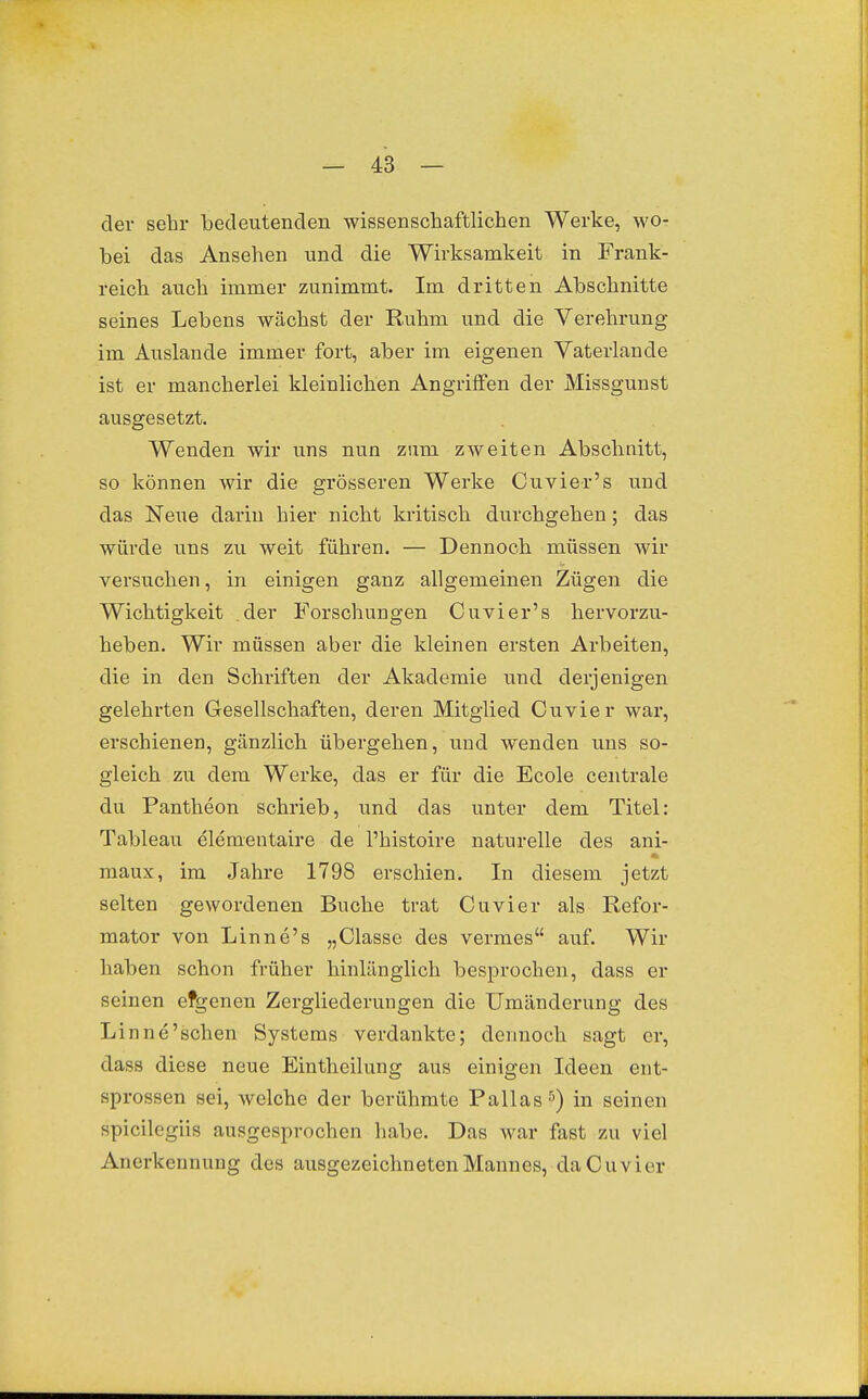 der sehr Ibedeutenden wissenschaftlichen Werke, wo- bei das Ansehen und die Wirksamkeit in Frank- reich auch immer zunimmt. Im dritten Abschnitte seines Lebens wächst der Ruhm und die Verehrung im Auslande immer fort, aber im eigenen Vaterlande ist er mancherlei kleinlichen Angriffen der Missgunst ausgesetzt. Wenden wir uns nun zum zweiten Abschnitt, so können wir die grösseren Werke Cuvier's und das Neue darin hier nicht kritisch durchgehen; das würde uns zu weit führen. — Dennoch müssen wir versuchen, in einigen ganz allgemeinen Zügen die Wichtigkeit der Forschungen Cuvier's hervorzu- heben. Wir müssen aber die kleinen ersten Arbeiten, die in den Schriften der Akademie und derjenigen gelehrten Gesellschaften, deren Mitglied Cuvier war, erschienen, gänzlich übergehen, und wenden uns so- gleich zu dem Werke, das er für die Ecole centrale du Pantheon schrieb, und das unter dem Titel: Tableau elementaire de l'histoire naturelle des ani- maux, im Jahre 1798 erschien. In diesem jetzt selten gewordenen Buche trat Cuvier als Refor- mator von Linne's „Classe des vermes auf. Wir haben schon früher hinlänglich besprochen, dass er seinen efgenen Zergliederungen die Umänderung des Linne'schen Systems verdankte; dennoch sagt er, dass diese neue Eintheilung aus einigen Ideen ent- sprossen sei, welche der berühmte Pallasin seinen spicilegiis ausgesprochen habe. Das war fast zu viel Anerkennung des ausgezeichneten Mannes, da Cuvier