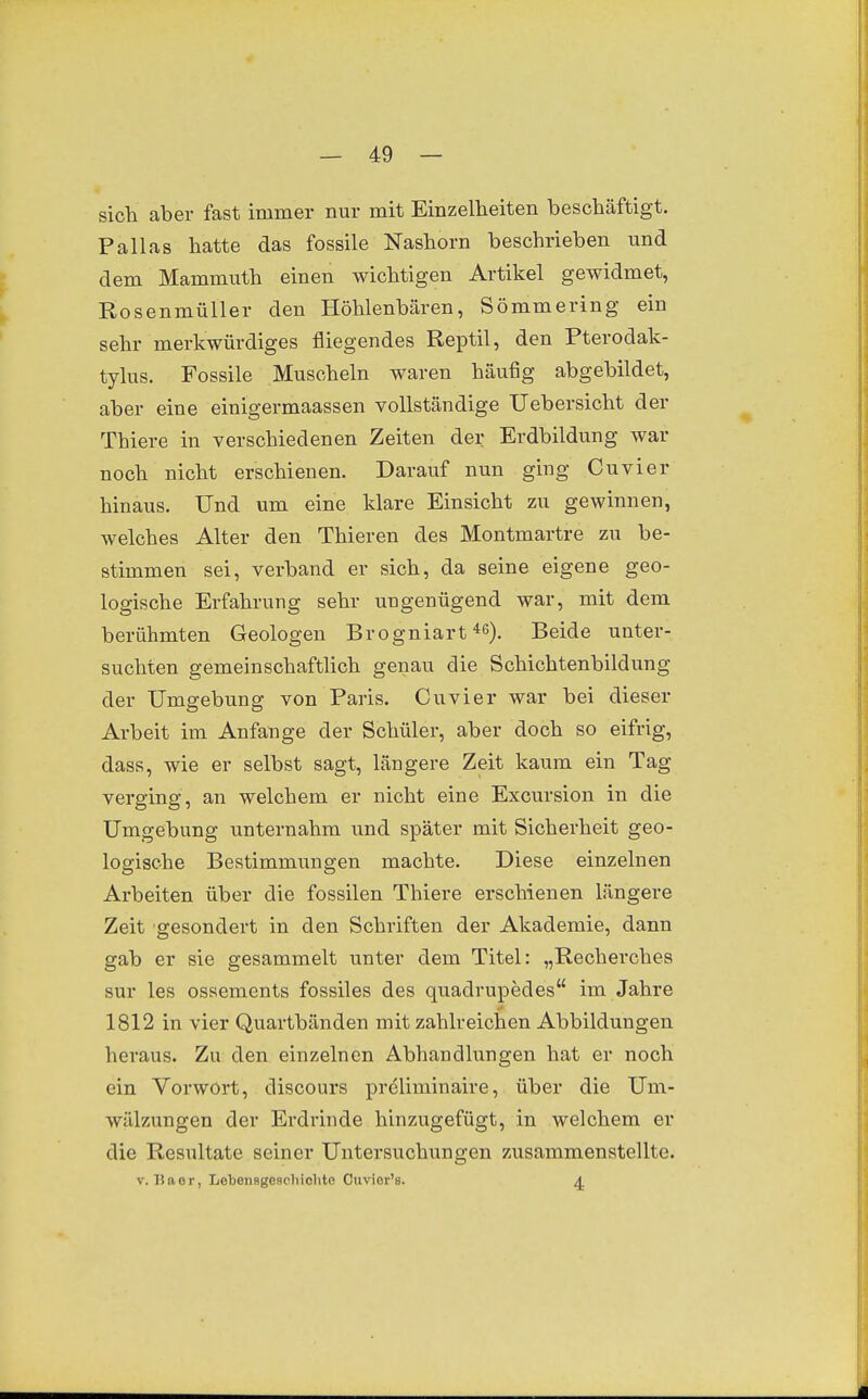 sich aber fast immer nur mit Einzelheiten beschäftigt. Pallas hatte das fossile Nashorn beschrieben und dem Mammuth einen wichtigen Artikel gewidmet, Rosenmüller den Höhlenbären, Sömmering ein sehr merkwürdiges fliegendes Reptil, den Pterodak- tylus. Fossile Muscheln waren häufig abgebildet, aber eine einigermaassen vollständige Uebersicht der Thiere in verschiedenen Zeiten der Erdbildung war noch nicht erschienen. Darauf nun ging Cuvier hinaus. Und um eine klare Einsicht zu gewinnen, welches Alter den Thieren des Montmartre zu be- stimmen sei, verband er sich, da seine eigene geo- logische Erfahrung sehr ungenügend war, mit dem berühmten Geologen Brogniart 46). Beide unter- suchten gemeinschaftlich genau die Schichtenbildung der Umgebung von Paris. Cuvier war bei dieser Arbeit im Anfange der Schüler, aber doch so eifrig, dass, wie er selbst sagt, längere Zeit kaum ein Tag verging, an welchem er nicht eine Excursion in die Umgebung unternahm und später mit Sicherheit geo- logische Bestimmungen machte. Diese einzelnen Arbeiten über die fossilen Thiere erschienen längere Zeit gesondert in den Schriften der Akademie, dann gab er sie gesammelt unter dem Titel: „Recherches sur les ossements fossiles des quadrupedes im Jahre 1812 in vier Quartbänden mit zahlreichen Abbildungen heraus. Zu den einzelnen Abhandlungen hat er noch ein Vorwort, discours preliminaire, über die Um- wälzungen der Erdrinde hinzugefügt, in welchem er die Resultate seiner Untersuchungen zusammenstellte. V. 7Jaer, Lebensgeschiohte Ouvier's. 4