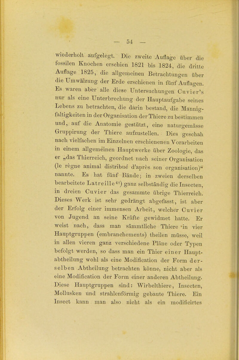 wiederholt aufgelegt. Die zweite Auflage über die fossilen Knochen erschien 1821 bis 1824, die dritte Auflage 1825, die allgemeinen Betrachtungen über die Umwälzung der Erde erschienen in fünf Auflagen. Es waren aber alle diese Untersuchungen Cuvier's nur als eine Unterbrechung der Hauptaufgabe seines Lebens zu betrachten, die darin bestand, die Mannig- faltigkeiten in der Organisation der Thiere zu bestimmen und, auf die Anatomie gestützt, eine naturgemässe Gruppirung der Thiere aufzustellen. ■ Dies geschah nach vielfachen im Einzelnen erschienenen Vorarbeiten in einem allgemeinen Hauptwerke über Zoologie, das er „das Thierreich, geordnet nach seiner Organisation (le regne animal distribue d'apres son Organisation)« nannte. Es hat fünf Bände; in zweien derselben bearbeitete Latreille*«) ganz selbständig dielnsecten, in dreien Cuvier das gesammte übrige Thierreich. Dieses Werk ist sehr gedrängt abgefasst, ist aber der Erfolg einer immensen Arbeit, welcher Cuvier von Jugend an seine Kräfte gewidmet hatte. Er weist nach, dass man sämmtliche Thiere *in vier Hauptgruppen (embranchements) theilen müsse, weil in allen vieren ganz verschiedene Pläne oder Typen befolgt werden, so dass man ein Thier einer Haupt- abtheilung wohl als eine Modification der Form der- selben Abtheilung betrachten könne, nicht aber als eine Modification der Form einer anderen Abtheiluntr. Diese Hauptgruppen sind: Wirbelthiere, Insectcn, Mollusken und strahlenförmig gebaute Thiere. Ein Insect kann man also nicht als ein modificirtes