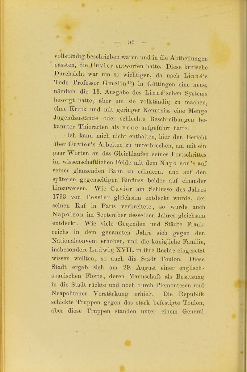 - 5C — vollständig beschrieben waren und in die Abtheilungen passten, die Cuvier entworfen hatte. Diese kritische Durchsicht war um so wichtiger, da nach Linne's Tode Professor Gmelin«) in Göttingen eine neue, nämlich die 13. Ausgabe des Linne'schen Systems besorgt hatte, aber um sie vollständig zu machen, ohne Kritik und mit geringer Kenntniss eine Menge Jugendzustände oder schlechte Beschreibungen be- kannter Thierarten als neue aufgeführt hatte. Ich kann mich nicht enthalten, hier den Bericht über Cuvier's Arbeiten zu imterbrechen, um mit ein paar Worten an das Gleichlaufen seines Fortschrittes im wissenschaftlichen Felde mit dem ISTapoleon's auf seiner glänzenden Bahn zu erinnern, und auf den späteren gegenseitigen Einfluss beider auf einander hinzuweisen. Wie Cuvier am Schlüsse des Jahres 1793 von Tessier gleichsam entdeckt wurde, der seinen Ruf in Paris verbreitete, so wurde auch JiTapole on im September desselben Jahres gleichsam entdeckt. Wie viele Gegenden und Städte Frank- reichs in dem genannten Jahre sich gegen den Nationalconvent erhoben, und die königliche Familie, insbesondere Ludwig XVIL, in ihre Rechte eingesetzt wissen wollten, so auch die Stadt Toulon. Diese Stadt ergab sich am 29. August einer englisch- spanischen Flotte, deren Mannschaft als Besatzung in die Stadt rückte und noch durch Piemontesen und Neapolitaner Verstärkung erhielt. Die Republik schickte Truppen gegen das stark befestigte Toulon, aber diese Truppen standen unter einem General 0