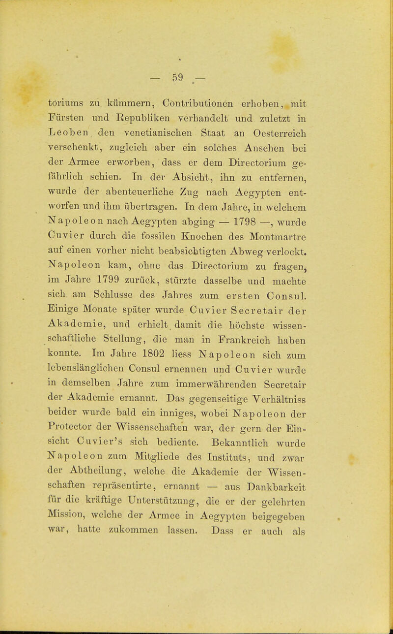 töriums zu kümmern, Contributionen ei-hoben, mit Fürsten und Republiken verhandelt und zuletzt in Leoben den venetianischen Staat an Oesterreich verschenkt, zugleich aber ein solches Ansehen bei der Armee erworben, dass er dem Directorium ge- fährlich schien. In der Absicht, ihn zu entfernen, wurde der abenteuerliche Zug nach Aegypten ent- worfen und ihm übertragen. In dem Jahre, in welchem apoleon nach Aegypten abging — 1798 —. wurde Cuvier durch die fossilen Knochen des Montmartre auf einen vorher nicht beabsichtigten Abweg verlockt. Napoleon kam, ohne das Directorium zu fragen, im Jahre 1799 zurück, stürzte dasselbe und machte sich am Schlüsse des Jahres zum ersten Consul. Einige Monate später wurde Cuvier Seeretair der Akademie, und erhielt damit die höchste wissen- schaftliche Stellung, die man in Frankreich haben konnte. Im Jahre 1802 liess Napoleon sich zum lebenslänglichen Consul ernennen und Cuvier wurde in demselben Jahre zum immerwährenden Secretair der Akademie ernannt. Das gegenseitige Verhältniss beider wurde bald ein inniges, wobei Napoleon der Protector der Wissenschaften war, der gern der Ein- sicht Cuvier's sich bediente. Bekanntlich wurde Napoleon zum Mitgliede des Instituts, und zwar der Abtheilung, welche die Akademie der Wissen- schaften repräsentirte, ernannt — aus Dankbarkeit für die kräftige Unterstützung, die er der gelehrten Mission, welche der Armee in Aegypten beigegeben war, hatte zukommen lassen. Dass er auch als