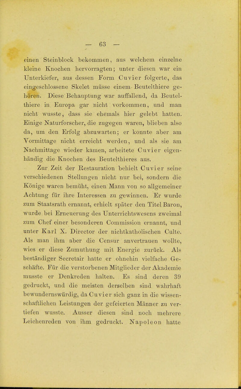 einen Steinblock bekommen, aus welchem einzelne kleine Knochen hervorragten; nnter diesen war ein Unterkiefer, aus dessen Form Cuvier folgerte, das eingeschlossene Skelet müsse einem Beutelthiere ge- hören. Diese Behauptung war auffallend, da Beutel- thiere in Europa gar nicht vorkommen, und man nicht wusste, dass sie ehemals hier gelebt hatten. Einige Naturforscher, die zugegen waren, blieben also da, um den Erfolg abzuwarten; er konnte aber am Vormittage nicht erreicht werden, und als sie am Nachmittage wieder kamen, arbeitete Cuvier eigen- händig die Knochen des Beutelthieres aus. Zur Zeit der Restauration behielt Cuvier seine verschiedenen Stellungen nicht nur bei, sondern die Könige waren bemüht, einen Mann von so allgemeiner Achtung für ihre Interessen zu gewinnen. Er wurde zum Staatsrath ernannt, erhielt später den Titel Baron, wurde bei Erneuerung des Unterrichtswesens zweimal zum Chef einer besonderen Commission ernannt, und unter Karl X. Director der nichtkatholischen Culte. Als man ihm aber die Censur anvertrauen wollte, wies er diese Zumuthung mit Energie zurück. Als beständiger Secretair hatte er ohnehin vielfache Ge- schäfte. Für die verstorbenen Mitglieder der Akademie musste er Denkreden halten. Es sind deren 39 gedruckt, und die meisten derselben sind wahrhaft bewundernswürdig, da Cuvier sich ganz in die wissen- schaftlichen Leistungen der gefeierten Männer zu ver- tiefen wusste. Ausser diesen sind noch mehrere Leichenreden von ihm gedruckt. Napoleon hatte