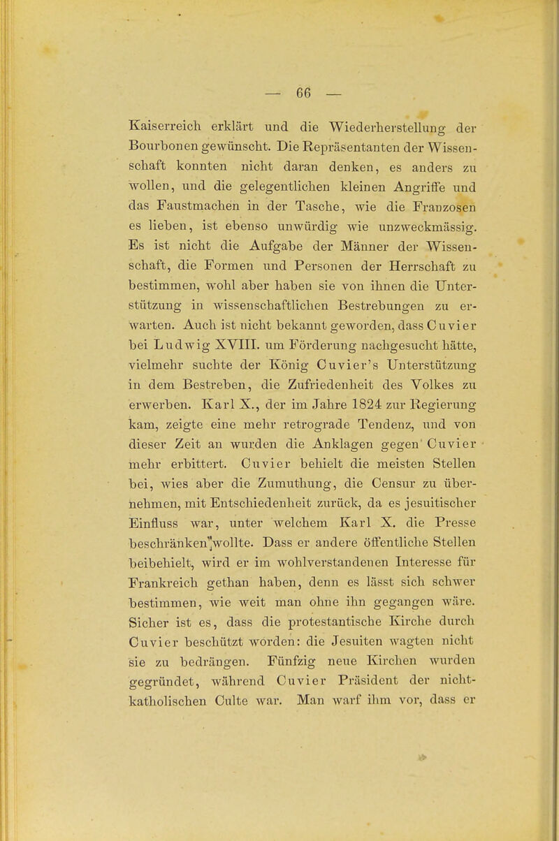 Kaiserreich erklärt und die Wiederiierstellung der Bourbonen gewünscht. Die Repräsentanten der Wissen- schaft konnten nicht daran denken, es anders zu wollen, und die gelegentlichen kleinen Angriffe und das Faustmachen in der Tasche, wie die Franzosen es lieben, ist ebenso unwürdig wie unzweckmässig. Es ist nicht die Aufgabe der Männer der Wissen- schaft, die Formen und Personen der Herrschaft zu bestimmen, wohl aber haben sie von ihnen die Unter- stützung in wissenschaftlichen Bestrebungen zu er- warten. Auch ist nicht bekannt geworden, dass Cuvier bei Ludwig XVIII. um Förderung nachgesucht hätte, vielmehr suchte der König Cuvier's Unterstützung in dem Bestreben, die Zufriedenheit des Volkes zu erwerben. Karl X., der im Jahre 1824 zur Regierung kam, zeigte eine mehr retrograde Tendenz, und von dieser Zeit an wurden die Anklagen gegen' Cuvier mehr erbittert. Cuvier behielt die meisten Stellen bei, wies aber die Zumuthung, die Censur zu über- nehmen, mit Entschiedenheit zurück, da es jesuitischer Einfluss war, unter welchem Karl X. die Presse beschränken]wollte. Dass er andere öffentliche Stellen beibehielt, wird er im wohlverstandenen Interesse für Frankreich gethan haben, denn es lässt sich schwer bestimmen, wie weit man ohne ihn gegangen wäre. Sicher ist es, dass die protestantische Kirche durch Cuvier beschützt worden: die Jesuiten wagten nicht sie zu bedrängen. Fünfzig neue Kirchen wurden gegründet, während Cuvier Präsident der nicht- katholischen Culte war. Man warf ihm vor, dass er