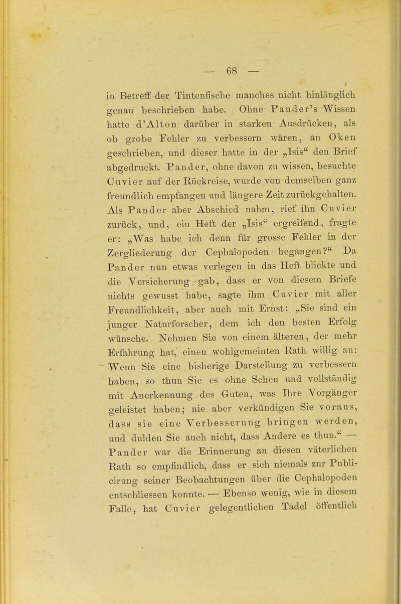 4 in Betreff der Tintenfische manches nicht hinlänglich genau beschrieben habe. Ohne Pander's Wissen hatte d'Alton darüber in starken Ausdrücken, als ob grobe Fehler zu verbessern wären, an Oken geschrieben, und dieser hatte in der „Isis den Brief abgedruckt. Fand er, ohne davon zu wissen, besuchte Cuvier auf der Rückreise, wurde von demselben ganz freundlich empfangen und längere Zeit zurückgehalten. Als Fan der aber Abschied nahm, rief ihn Cuvier zurück, und, ein Heft der „Isis ergreifend, fragte er: „Was habe ich denn, für grosse Fehler in der Zergliederung der Cephalopoden begangen? Da Fan der nun etwas verlegen in das Heft blickte und die Versicherung gab, dass er von diesem Briefe nichts gewusst habe, sagte ihm Cuvier mit aller Freundlichkeit, aber auch mit Ernst: „Sie sind ein junger Naturforscher, dem ich den besten Erfolg wünsche. Nehmen Sie von einem älteren, der mehr Erfahrung hat,' einen wohlgemeinten Rath willig an: - Wenn Sie eine bisherige Darstellung zu verbessern haben, so thun Sie es ohne Scheu und vollständig mit Anerkennung des Guten, was Ihre Vorgänger geleistet haben; nie aber verkündigen Sie voraus, dass sie eine Verbesserung bringen werden, und dulden Sie auch nicht, dass Andere es thun. — Fand er war die Erinnerung an diesen väterlichen Rath so empfindlich, dass er sich niemals zur Publi- cirung seiner Beobachtungen über die Cephalopoden entschliessen konnte. — Ebenso wenig, wie in diesem Falle, hat Cuvier gelegentlichen Tadel öffentlich