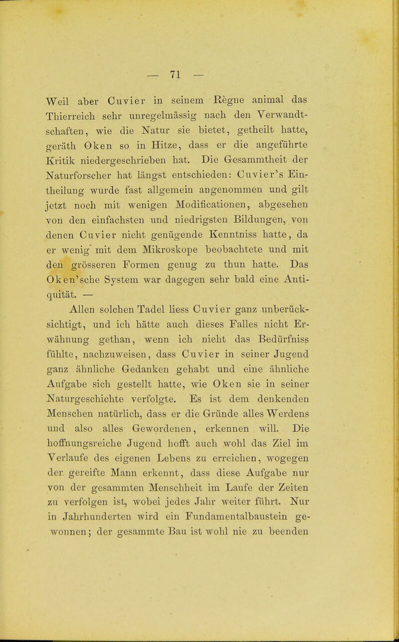 Weil aber Cuvier in seinem Regne animal das Thierreich sehr unregelmässig nach den Verwandt- schaften, wie die Natur sie bietet, getheilt hatte, geräth Oken so in Hitze, dass er die angeführte Kritik niedergeschrieben hat. Die Gesammtheit der Naturforscher hat längst entschieden: Cuvier's Einr theilung wurde fast allgemein angenommen und gilt jetzt noch mit wenigen Modificationen, abgesehen von den einfachsten und niedrigsten Bildungen, von denen Cuvier nicht genügende Kenntniss hatte, da er wenig mit dem Mikroskope beobachtete und mit den grösseren Formen genug zu thun hatte. Das Oken'sche System war dagegen sehr bald eine Anti- quität. — Allen solchen Tadel liess Cuvier ganz unberück- sichtigt, und ich hätte auch dieses Falles nicht Er- wähnung gethan, wenn ich nicht das Bedürfniss fühlte, nachzuweisen, dass Cuvier in seiner Jugend ganz ähnliche Gedanken gehabt und eine ähnliche Aufgabe sich gestellt hatte, wie Oken sie in seiner Naturgeschichte verfolgte. Es ist dem denkenden Menschen natürlich, dass er die Gründe alles Werdens und also alles Gewordenen, erkennen will. Die hoffnungsreiche Jugend hofft auch wohl das Ziel im Verlaufe des eigenen Lebens zu erreichen, wogegen der. gereifte Mann erkennt, dass diese Aufgabe nur von der gesammten Menschheit im Laufe der Zeiten zu verfolgen ist, wobei jedes Jahr weiter führt. Nur in Jahrhunderten wird ein Fundamentalbaustein ge- wonnen ; der gesammte Bau ist wohl nie zu beenden