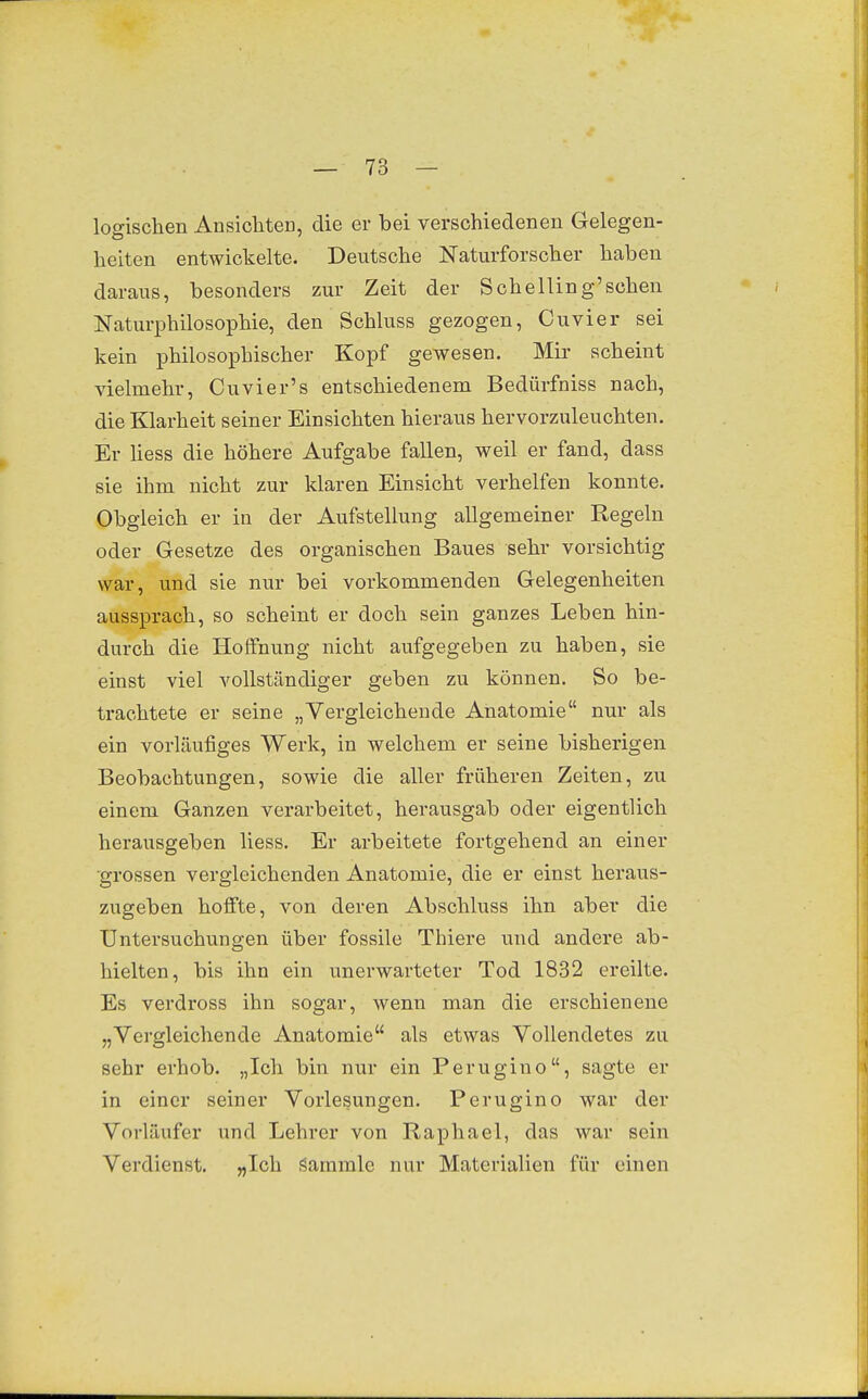 logischen Ansichten, die er bei verschiedenen Gelegen- heiten entwickelte. Deutsche Naturforscher haben daraus, besonders zur Zeit der Sehe Hing'sehen Naturphilosophie, den Schluss gezogen, Cuvier sei kein philosophischer Kopf gewesen. Mir scheint vielmehr, Cuvier's entschiedenem Bedürfniss nach, die Klarheit seiner Einsichten hieraus hervorzuleuchten. Er üess die höhere Aufgabe fallen, weil er fand, dass sie ihm nicht zur klaren Einsicht verhelfen konnte. Obgleich er in der Aufstellung allgemeiner Regeln oder Gesetze des organischen Baues sehr vorsichtig war, und sie nur bei vorkommenden Gelegenheiten aussprach, so scheint er doch sein ganzes Leben hin- durch die Hoffnung nicht aufgegeben zu haben, sie einst viel vollständiger geben zu können. So be- trachtete er seine „Vergleichende Anatomie nur als ein vorläufiges Werk, in welchem er seine bisherigen Beobachtungen, sowie die aller früheren Zeiten, zu einem Ganzen verarbeitet, herausgab oder eigentlich herausgeben Hess. Er arbeitete fortgehend an einer •grossen vergleichenden Anatomie, die er einst heraus- zugeben holfte, von deren Abschluss ihn aber die Untersuchuno-en über fossile Thiere und andere ab- hielten, bis ihn ein unerwarteter Tod 1832 ereilte. Es verdross ihn sogar, wenn man die erschienene „Vergleichende Anatomie als etwas Vollendetes zu sehr erhob. „Ich bin nur ein Perugiuo, sagte er in einer seiner Vorlesungen. Perugino war der Vorläufer und Lehrer von Raphael, das war sein Verdienst. „Ich i^ammle nur Materialien für einen