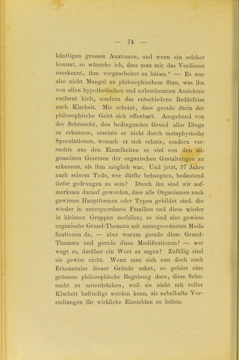 künftigen grossen Anatomen, und wenn ein solclier kommt, so wünsche ich, dass man mir das Verdienst zuerkennt, ihm vorgearbeitet zu haben. — Es war also nicht Mangel an philosophischem Sinn, was ihn von allen' hypothetischen und unbestimmten Ansichten entfernt hielt, sondern das entschiedene Bedürfniss nach Klarheit. Mir scheint, dass gerade darin der philosophische Geist sich offenbart. Ausgehend von der Sehnsucht, den bedingenden Grund aller Dinge zu erkennen, ersetzte er nicht durch metaphysische Speculationen, wonach er sich sehnte, sondern ver- suchte aus den Einzelheiten so viel von den all- gemeinen Gesetzen der organischen Gestaltungen zu erkennen, als ihm möglich war. Und jetzt, 37 Jahre nach seinem Tode, wer dürfte behaupten, bedeutend tiefer gedrungen zu sein? Durch ihn sind wir auf- merksam darauf geworden, dass alle Organismen nach gewissen Hauptformen oder Typen gebildet sind, die wieder in untergeordnete Familien und diese wieder in kleinere Gruppen zerfallen; es sind also gewisse organische Grund-Themata mit untei-geordneten Modi- ficationen da, — aber warum gerade diese Grund- Themata und gerade diese Modificationen? — wer wagt es, darüber ein Wort zu sagen? Zufällig sind sie gewiss nicht. Wenn man sich nun doch nach Erkenntniss dieser Gründe sehnt, so gehört eine grössere philosophische Begabung dazu, diese Sehn- sucht zu unterdrücken, weil sie nicht mit voller Klarheit befriedigt werden kann, als nebelhafte Vor- stellungen für wirkliche Einsichten zu halten.