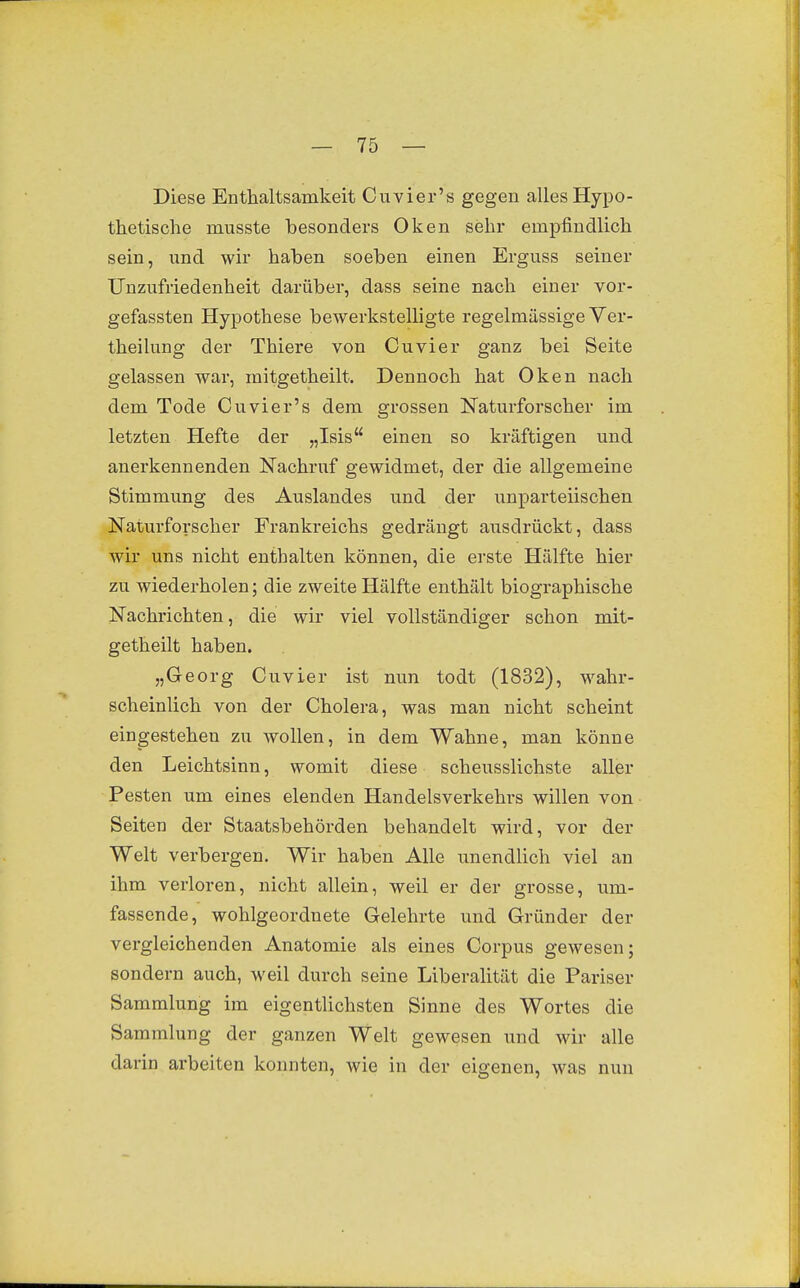 Diese Enthaltsamkeit Cuvier's gegen alles Hypo- thetische musste besonders Oken sehr empfindlich sein, und wir haben soeben einen Erguss seiner Unzufriedenheit darüber, dass seine nach einer vor- gefassten Hypothese bewerkstelligte regelmässige Ver- theilung der Thiere von Cuvier ganz bei Seite gelassen war, mitgetheilt. Dennoch hat Oken nach dem Tode Cuvier's dem grossen Naturforscher im letzten Hefte der „Isis einen so kräftigen und anerkennenden Nachruf gewidmet, der die allgemeine Stimmung des Auslandes und der unparteiischen Naturforscher Frankreichs gedrängt aiisdrückt, dass wir uns nicht enthalten können, die erste Hälfte hier zu wiederholen; die zweite Hälfte enthält biographische Nachrichten, die wir viel vollständiger schon mit- getheilt haben. „Georg Cuvier ist nun todt (1832), wahr- scheinlich von der Cholera, was man nicht scheint eingestehen zu wollen, in dem Wahne, man könne den Leichtsinn, womit diese scheusslichste aller Pesten um eines elenden Handelsverkehrs willen von Seiten der Staatsbehörden behandelt wird, vor der Welt verbergen. Wir haben Alle unendhch viel an ihm verloren, nicht allein, weil er der grosse, um- fassende, wohlgeordnete Gelehrte und Gründer der vergleichenden Anatomie als eines Corpus gewesen; sondern auch, weil durch seine Liberalität die Pariser Sammlung im eigentlichsten Sinne des Wortes die Sammlung der ganzen Welt gewesen und wir alle darin arbeiten konnten, wie in der eigenen, was nun