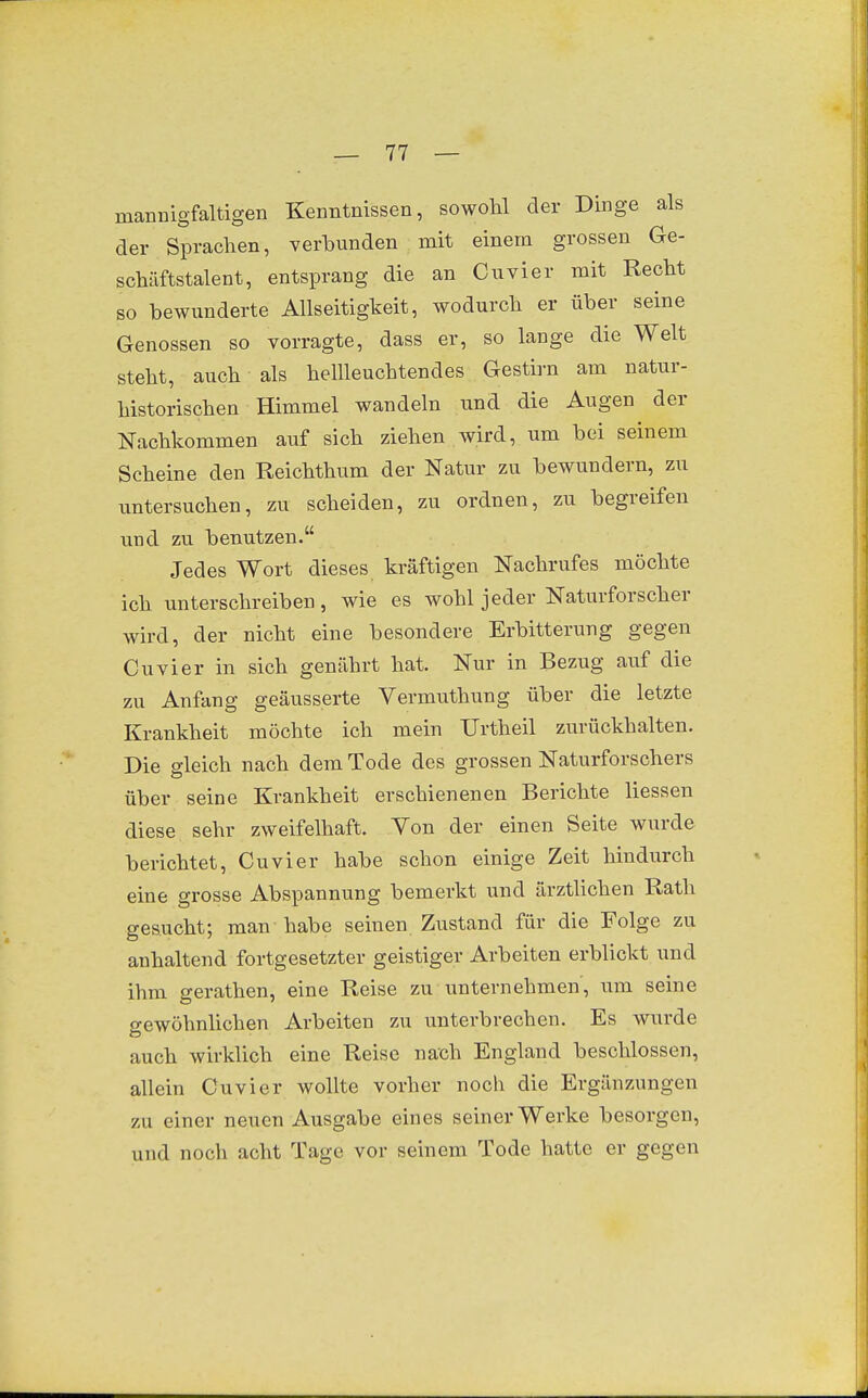 mannigfaltigen Kenntnissen, sowohl der Dinge als der Sprachen, verbunden mit einem grossen Ge- schäftstalent, entsprang die an Cuvier mit Recht so bewunderte Allseitigkeit, wodurch er über seine Genossen so vorragte, dass er, so lange die Welt steht, auch als hellleuchtendes Gestii-n am natur- historischen Himmel wandeln und die Augen der Nachkommen auf sich ziehen wird, um bei seinem Scheine den Reichthum der Natur zu bewundern, zu untersuchen, zu scheiden, zu ordnen, zu begreifen und zu benutzen. Jedes Wort dieses kräftigen Nachrufes möchte ich unterschreiben, wie es wohl jeder Naturforscher wird, der nicht eine besondere Erbitterung gegen Cuvier in sich genährt hat. Nur in Bezug auf die zu Anfang geäusserte Vermuthung über die letzte Krankheit möchte ich mein Urtheil zurückhalten. Die gleich nach dem Tode des grossen Naturforschers über seine Krankheit erschienenen Berichte Hessen diese sehr zweifelhaft. Von der einen Seite wurde berichtet, Cuvier habe schon einige Zeit hindurch eine grosse Abspannung bemerkt und ärztlichen Rath gesucht; man habe seinen Zustand für die Folge zu anhaltend fortgesetzter geistiger Arbeiten erblickt und ihm gerathen, eine Reise zu unternehmen, um seine o-ewöhnlichen Arbeiten zu unterbrechen. Es wurde auch wirklich eine Reise nach England beschlossen, allein Cuvier wollte vorher noch die Ergänzungen zu einer neuen Ausgabe eines seiner Werke besorgen, und noch acht Tage vor seinem Tode hatte er gegen