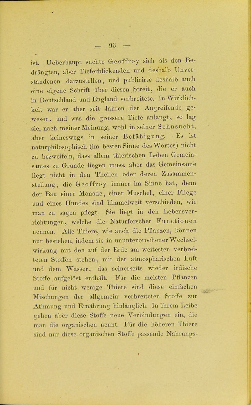 0 - 93 — ist. Ueberhaupt suchte Geoffroy sich als den Be- dräno-ten, aber Tieferblickenden und deshalb Unver- standenen darzustellen, und publicirte deshalb auch eine eigene Schrift über diesen Streit, die er auch in Deutschland und England verbreitete. In Wirklich- keit war er aber seit Jahren der Angreifende ge- wesen, und was die grössere Tiefe anlangt, so lag .sie, nach meiner Meinung, wohl in seiner Sehnsucht, aber keineswegs in seiner Befähigung. Es ist naturphilosophisch (im besten Sinne des Wortes) nicht zu bezweifeln, dass allem thierischen Leben Gemein- sames zu Grunde liegen muss, aber das Gemeinsame liegt nicht in den Theilen oder deren Zusammen- stellung, die Geoffroy immer im Sinne hat, denn der Bau einer Monade, einer Muschel, einer Fliege und eines Hundes sind himmelweit verschieden, wie man zu sagen pflegt. Sie liegt in den Lebensver- richtungen, welche die Naturforscher Functionen nennen. Alle Thiere, wie auch die Pflanzen, können nur bestehen, indem sie in ununterbrochener Wechsel- wirkung mit den auf der Erde am weitesten verbrei- teten Stoff'en stehen, mit der atmosphärischen Luft und dem Wasser, das seinerseits wieder irdische Stoffe aufgelöst enthält. Für die meisten Pflanzen und für nicht wenige Thiere sind diese einfachen Mischungen der allgemein verbreiteten Stoffe zur Athmung und Ernährung hinlänglich. In ihrem Leibe gehen aber diese Stoffe neue Verbindungen ein, die man die organischen nennt. Für die höheren Thiere sind nur diese organischen Stoffe passende Nahrungs- \