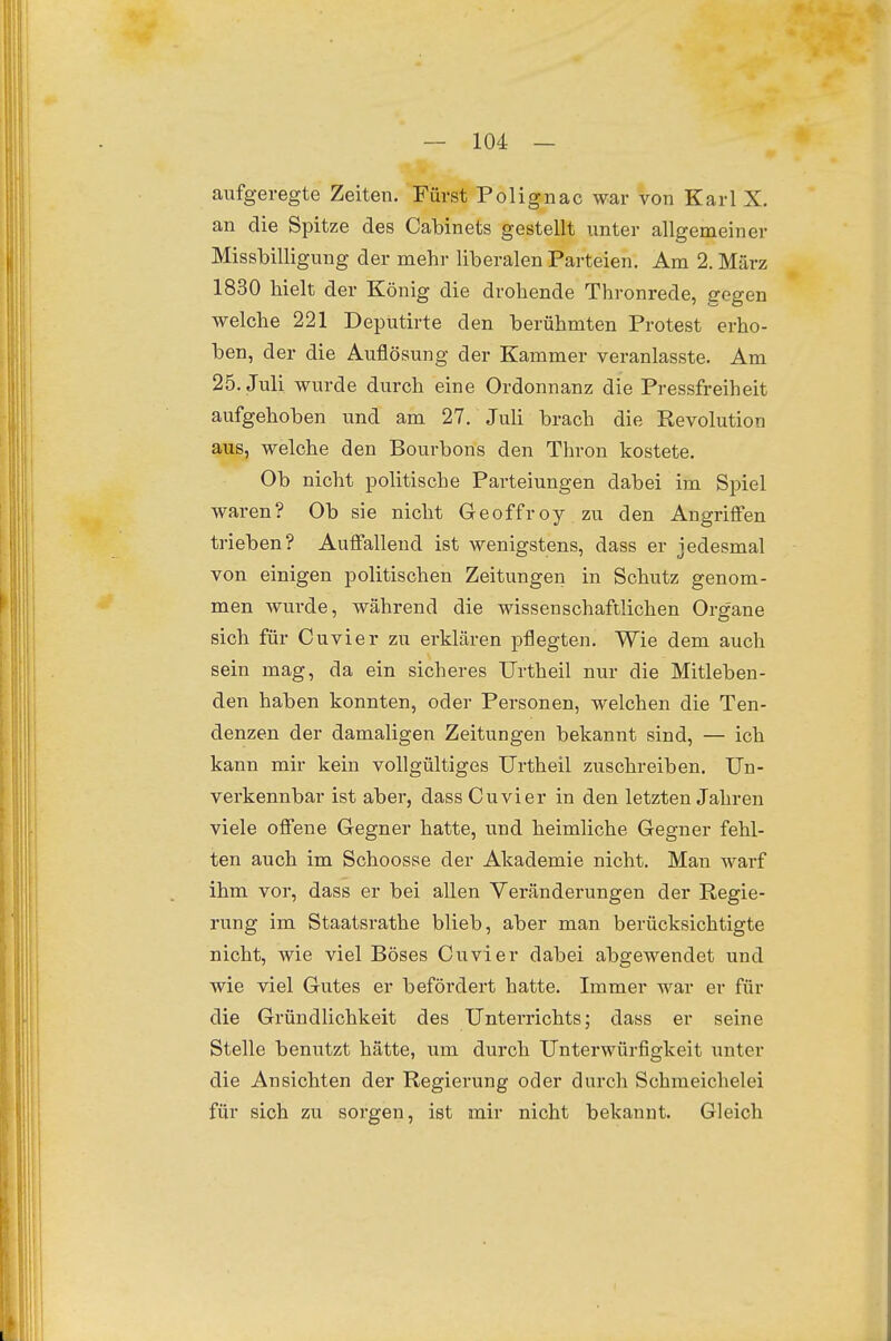 aufgeregte Zeiten. Fürst Polignac war von Karl X. an die Spitze des Cabinets gestellt unter allgemeiner Missbilligung der mehr liberalen Parteien. Am 2. März 1830 hielt der König die drohende Thronrede, gegen welche 221 Deputirte den berühmten Protest erho- ben, der die Auflösung der Kammer veranlasste. Am 25. Juli wurde durch eine Ordonnanz die Pressfreiheit aufgehoben und am 27. Juli brach die Revolution aus, welche den Bourbons den Thron kostete. Ob nicht politische Parteiungen dabei im Spiel waren? Ob sie nicht Geoffroy zu den Angriffen trieben? Auffallend ist wenigstens, dass er jedesmal von einigen politischen Zeitungen in Schutz genom- men wurde, während die wissenschaftlichen Organe sich für Cuvier zu erklären pflegten. Wie dem auch sein mag, da ein sicheres Urtheil nur die Mitleben- den haben konnten, oder Personen, welchen die Ten- denzen der damaligen Zeitungen bekannt sind, — ich kann mir kein vollgültiges Urtheil zuschreiben. Un- verkennbar ist aber, dass Cuvier in den letzten Jahren viele offene Gegner hatte, und heimliche Gegner fehl- ten auch im Schoosse der Akademie nicht. Man warf ihm vor, dass er bei allen Veränderungen der Regie- rung im Staatsrathe blieb, aber man berücksichtigte nicht, wie viel Böses Cuvier dabei abgewendet und wie viel Gutes er befördert hatte. Immer war er für die Gründlichkeit des Unterrichts; dass er seine Stelle benutzt hätte, um durch Unterwürfigkeit unter die Ansichten der Regierung oder durch Schmeichelei für sich zu sorgen, ist mir nicht bekannt. Gleich