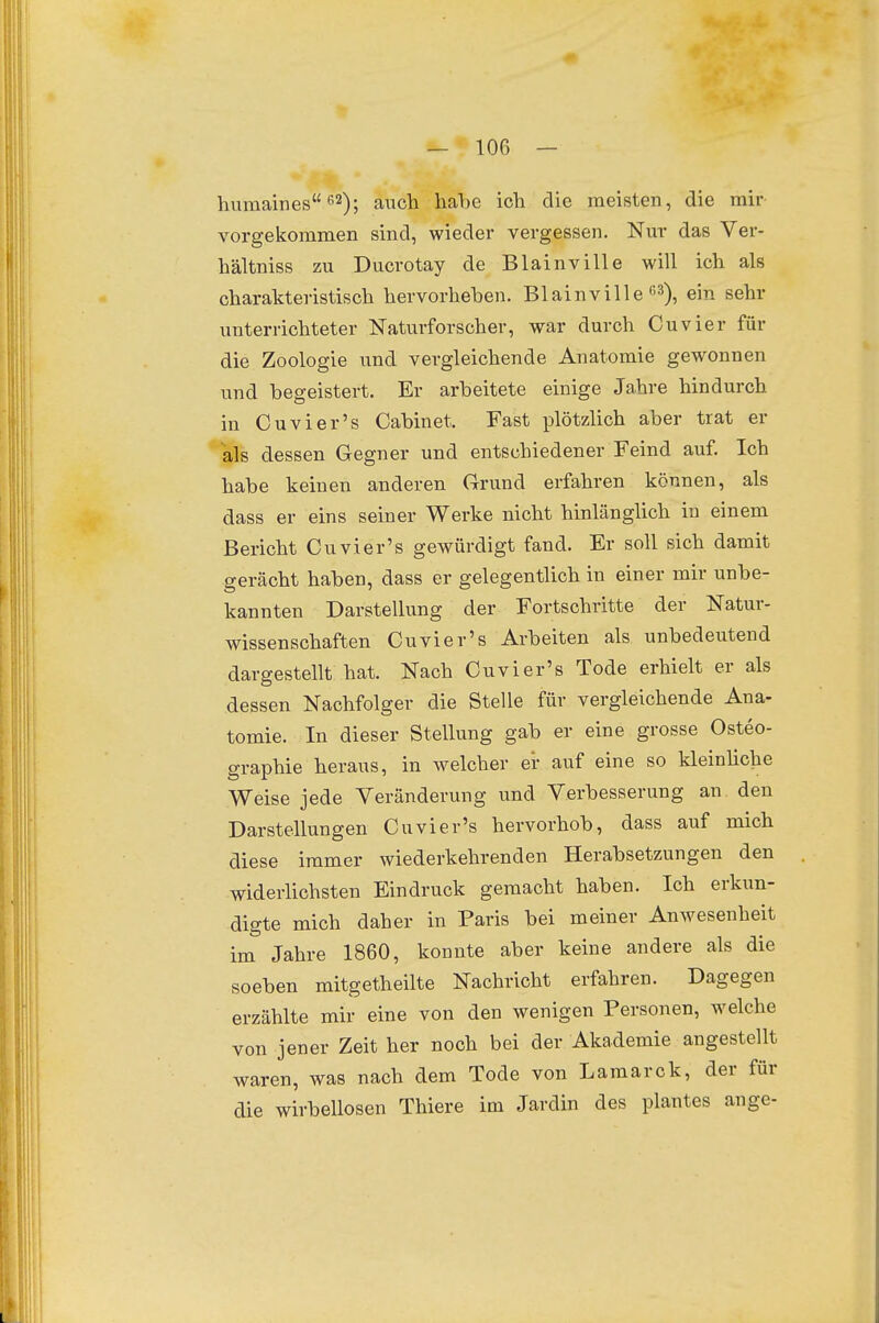 hiimaines ^2); auch habe ich die meisten, die mir vorgekommen sind, wieder vergessen, Nm- das Ver- hältniss zu Ducrotay de Blainville will ich als charakteristisch hervorheben. Blainville ß^), ein sehr unterrichteter Naturforscher, war durch Cuvier für die Zoologie und vergleichende Anatomie gewonnen und begeistert. Er arbeitete einige Jahre hindurch in Cuvier's Cabinet. Fast plötzlich aber trat er als dessen Gegner und entschiedener Feind auf. Ich habe keinen anderen Grund erfahren können, als dass er eins seiner Werke nicht hinlänglich in einem Bericht Cuvier's gewürdigt fand. Er soll sich damit gerächt haben, dass er gelegentlich in einer mir unbe- kannten Darstellung der Fortschritte der Natur- wissenschaften Cuvier's Arbeiten als unbedeutend dargestellt hat. Nach Cuvier's Tode erhielt er als dessen Nachfolger die Stelle für vergleichende Ana- tomie. In dieser Stellung gab er eine grosse Osteo- graphie heraus, in welcher er auf eine so kleinHche Weise jede Veränderung und Verbesserung an. den Darstellungen Cuvier's hervorhob, dass auf mich diese immer wiederkehrenden Herabsetzungen den widerlichsten Eindruck gemacht haben. Ich erkun- digte mich daher in Paris bei meiner Anwesenheit im Jahre 1860, konnte aber keine andere als die soeben mitgetheilte Nachricht erfahren. Dagegen erzählte mir eine von den wenigen Personen, welche von jener Zeit her noch bei der Akademie angestellt waren, was nach dem Tode von Laraarck, der für die wirbellosen Thiere im Jardin des plantes ange-