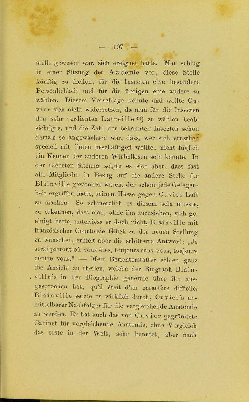 stellt gewesen war, sich ereignet hatte. Man schlug in einer Sitzung der Akademie vor, diese Stelle künftig zu theilen, für die Insecten eine besondere Persönlichkeit und für die übrigen eine andere zu wählen. Diesem Vorschlage konnte und wollte Cu- vier sich nicht widersetzen, da man für die Insecten den sehr verdienten Latreille*^) zu wählen beab- sichtigte, und die Zahl der bekannten Insecten schon damals so angewachsen war, dass, wer sich ernstlich speciell mit ihnen beschäftigen wollte, nicht füglich ein Kenner der anderen Wirbellosen sein konnte. In der nächsten Sitzung zeigte es sich aber, dass fast alle Mitglieder in Bezug auf die andere Stelle für Blainville gewonnen waren, der schon jede Gelegen- heit ergriffen hatte, seinem Hasse gegen Cuvier Luft zu machen. So schmerzlich es diesem sein musste, zu erkennen, dass man, ohne ihn zuzuziehen, sich ge- einigt hatte, unterliess er doch nicht, Blainville mit französischer Courtoisie Glück zu der neuen Stellung zu wünschen, erhielt aber die erbitterte Antwort: „Je serai partout oü vous etes, toujours sans vous, toujours contre vous. — Mein Berichterstatter schien sanz die Ansicht zu theilen, welche der Biograph Blain- . ville's in der Biographie generale über ihn aus- gesprochen hat, qu'il etait d'un caractere difficile. Blainville setzte es wirklich durch, Cuvier's un- mittelbarer Nachfolger für die vergleichende Anatomie zu werden. Er hat auch das von Cuvier gegründete Cabinet für vergleichende Anatomie, ohne Vergleich das erste in der Welt, sehr benutzt, aber nach