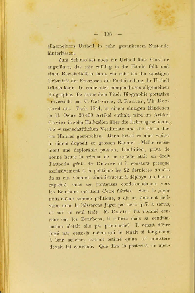 allgemeinem Urtheil in sehr gesunkenem Zustande hinterlassen. Zum Schluss sei noch ein Urtheil über Cuvier angeführt, das mir zufällig in die Hände fällt und einen Beweis »liefern kann, wie sehr bei der sonstigen Urbanität der Franzosen die Parteistellung ihr Urtheil trüben kann. In einer allzu compendiösen allgemeinen Biographie, die unter dem Titel: Biographie portative universelle par C. Calonne, C. JRenier, Th. Ber- nard etc. Paris 1844, in einem einzigen Bändchen in kl. Octav 28 400 Artikel enthält, wird im Artikel Cuvier in zehn Halbzeilen über die Lebensgeschichte,, die wissenschaftlichen Verdienste und die Ehren die- ses Mannes gesprochen. Dann heisst es aber weiter in einem doppelt so grossen Räume: „Malheureuse- ment une deplorable passion, l'ambition, priva de bonne heure la science de ce qxi'elle etait en droit d'attendu genie de Cuvier et il consacra presque exclusivement ä la politique les 22 dernieres annees de sa vie. Comme administrateur il deploya une haute capacite, mais ses honteuses condescendances vers les Bourbons meritent d'etre fletries. Sans le juger nous-meme comme politique, a dit un eminent ecri- vain, nous le laisserons ^uger-par ceux qu'il a servis, et sur un seul trait. M. Cuvier fut nomme cen- seur par les Bourbons, il refusa: mais sa condam- nation n'etait eile pas prononcee? II venait d'etre juge par ceux-la meme qui le tenait si longtemps ä leur Service, avaient estime qu'un tel rainistere devait lui convenir. Que dira la posterite, en aper-